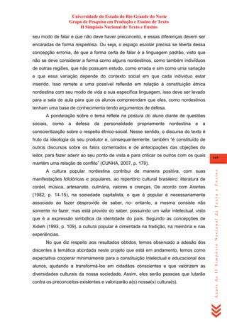 Universidade do Estado do Rio Grande do Norte
Grupo de Pesquisa em Produção e Ensino de Texto
II Simpósio Nacional de Texto e Ensino
seu modo de falar e que não deve haver preconceito, e essas diferenças devem ser
encaradas de forma respeitosa. Ou seja, o espaço escolar precisa se liberta dessa
concepção erronia, de que a forma certa de falar é a linguagem padrão, visto que
não se deve considerar a forma como alguns nordestinos, como também indivíduos
de outras regiões, que não possuem estudo, como errada e sim como uma variação
e que essa variação depende do contexto social em que cada individuo estar
inserido. Isso remete a uma possível reflexão em relação à constituição étnica
nordestina com seu modo de vida e sua específica linguagem, isso deve ser levado
para a sala de aula para que os alunos compreendam que eles, como nordestinos
tenham uma base de conhecimento tendo argumentos de defesa.
A ponderação sobre o tema reflete na postura do aluno diante de questões
sociais,

como

a

defesa

da

personalidade

propriamente

nordestina

e

a

conscientização sobre o respeito étnico-social. Nesse sentido, o discurso do texto é
fruto da ideologia do seu produtor e, consequentemente, também ―é constituído de
outros discursos sobre os fatos comentados e de antecipações das objeções do
leitor, para fazer aderir ao seu ponto de vista e para criticar os outros com os quais

169

A cultura popular nordestina contribui de maneira positiva, com suas
manifestações folclóricas e populares, ao repertório cultural brasileiro: literatura de
cordel, música, artesanato, culinária, valores e crenças. De acordo com Arantes
(1982, p. 14-15), na sociedade capitalista, o que é popular é necessariamente
associado ao fazer desprovido de saber, no- entanto, a mesma consiste não
somente no fazer, mas está provido do saber, possuindo um valor intelectual, visto
que é a expressão simbólica da identidade do país. Segundo as concepções de
Xidieh (1993, p. 109), a cultura popular é cimentada na tradição, na memória e nas
experiências.
No que diz respeito aos resultados obtidos, temos observado a adesão dos
discentes à temática abordada neste projeto que está em andamento, temos como
expectativa cooperar minimamente para a constituição intelectual e educacional dos
alunos, ajudando a transformá-los em cidadãos conscientes e que valorizem as
diversidades culturais da nossa sociedade. Assim, eles serão pessoas que lutarão
contra os preconceitos existentes e valorizarão a(s) nossa(s) cultura(s).

Anais do II Simpósio Nacional de Texto e Ensino

mantém uma relação de conflito‖ (CUNHA, 2007, p. 179).

 