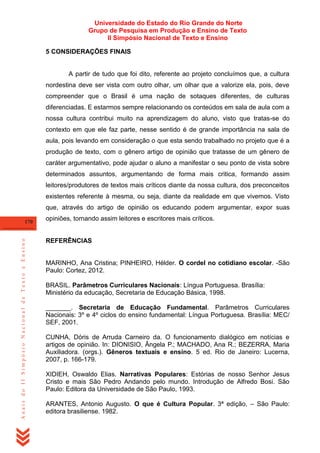 Universidade do Estado do Rio Grande do Norte
Grupo de Pesquisa em Produção e Ensino de Texto
II Simpósio Nacional de Texto e Ensino
5 CONSIDERAÇÕES FINAIS

A partir de tudo que foi dito, referente ao projeto concluímos que, a cultura
nordestina deve ser vista com outro olhar, um olhar que a valorize ela, pois, deve
compreender que o Brasil é uma nação de sotaques diferentes, de culturas
diferenciadas. E estarmos sempre relacionando os conteúdos em sala de aula com a
nossa cultura contribui muito na aprendizagem do aluno, visto que tratas-se do
contexto em que ele faz parte, nesse sentido é de grande importância na sala de
aula, pois levando em consideração o que esta sendo trabalhado no projeto que é a
produção de texto, com o gênero artigo de opinião que tratasse de um gênero de
caráter argumentativo, pode ajudar o aluno a manifestar o seu ponto de vista sobre
determinados assuntos, argumentando de forma mais critica, formando assim
leitores/produtores de textos mais críticos diante da nossa cultura, dos preconceitos
existentes referente à mesma, ou seja, diante da realidade em que vivemos. Visto
que, através do artigo de opinião os educando podem argumentar, expor suas

Anais do II Simpósio Nacional de Texto e Ensino

170

opiniões, tornando assim leitores e escritores mais críticos.

REFERÊNCIAS

MARINHO, Ana Cristina; PINHEIRO, Hélder. O cordel no cotidiano escolar. -São
Paulo: Cortez, 2012.
BRASIL. Parâmetros Curriculares Nacionais: Língua Portuguesa. Brasília:
Ministério da educação, Secretaria de Educação Básica, 1998.
_______. Secretaria de Educação Fundamental. Parâmetros Curriculares
Nacionais: 3º e 4º ciclos do ensino fundamental: Língua Portuguesa. Brasília: MEC/
SEF, 2001.
CUNHA, Dóris de Arruda Carneiro da. O funcionamento dialógico em notícias e
artigos de opinião. In: DIONISIO, Ângela P.; MACHADO, Ana R.; BEZERRA, Maria
Auxiliadora. (orgs.). Gêneros textuais e ensino. 5 ed. Rio de Janeiro: Lucerna,
2007, p. 166-179.
XIDIEH, Oswaldo Elias. Narrativas Populares: Estórias de nosso Senhor Jesus
Cristo e mais São Pedro Andando pelo mundo. Introdução de Alfredo Bosi. São
Paulo: Editora da Universidade de São Paulo, 1993.
ARANTES, Antonio Augusto. O que é Cultura Popular. 3ª edição, – São Paulo:
editora brasiliense. 1982.

 