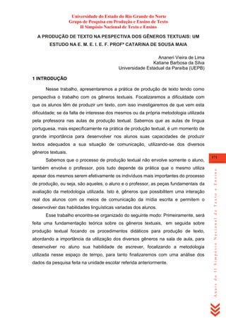 Universidade do Estado do Rio Grande do Norte
Grupo de Pesquisa em Produção e Ensino de Texto
II Simpósio Nacional de Texto e Ensino
A PRODUÇÃO DE TEXTO NA PESPECTIVA DOS GÊNEROS TEXTUAIS: UM
ESTUDO NA E. M. E. I. E. F. PROFª CATARINA DE SOUSA MAIA
Ananeri Vieira de Lima
Katiane Barbosa da Silva
Universidade Estadual da Paraíba (UEPB)
1 INTRODUÇÃO
Nesse trabalho, apresentaremos a prática de produção de texto tendo como
perspectiva o trabalho com os gêneros textuais. Focalizaremos a dificuldade com
que os alunos têm de produzir um texto, com isso investigaremos de que vem esta
dificuldade; se da falta de interesse dos mesmos ou da própria metodologia utilizada
pela professora nas aulas de produção textual. Sabemos que as aulas de língua
portuguesa, mais especificamente na prática de produção textual, é um momento de
grande importância para desenvolver nos alunos suas capacidades de produzir
textos adequados a sua situação de comunicação, utilizando-se dos diversos
gêneros textuais.

também envolve o professor, pois tudo depende da prática que o mesmo utiliza
apesar dos mesmos serem efetivamente os indivíduos mais importantes do processo
de produção, ou seja, são aqueles, o aluno e o professor, as peças fundamentais da
avaliação da metodologia utilizada. Isto é, gêneros que possibilitem uma interação
real dos alunos com os meios de comunicação da mídia escrita e permitem o
desenvolver das habilidades linguísticas variadas dos alunos.
Esse trabalho encontra-se organizado do seguinte modo: Primeiramente, será
feita uma fundamentação teórica sobre os gêneros textuais, em seguida sobre
produção textual focando os procedimentos didáticos para produção de texto,
abordando a importância da utilização dos diversos gêneros na sala de aula, para
desenvolver no aluno sua habilidade de escrever, focalizando a metodologia
utilizada nesse espaço de tempo, para tanto finalizaremos com uma análise dos
dados da pesquisa feita na unidade escolar referida anteriormente.

171

Anais do II Simpósio Nacional de Texto e Ensino

Sabemos que o processo de produção textual não envolve somente o aluno,

 