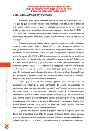 Universidade do Estado do Rio Grande do Norte
Grupo de Pesquisa em Produção e Ensino de Texto
II Simpósio Nacional de Texto e Ensino
2 TEXTUAIS: ALGUMAS CONSIDERAÇÕES
Iniciaremos esse tópico atentando para as palavras de Marcurschi (2005, p.
19) que diz que os gêneros textuais ―são entidades sócio-discursivas e formas de
ação social incontornáveis em qualquer situação comunicativa‖, isto é, os gêneros
estão em toda parte, no cotidiano das pessoas, pois como afirma Bakhtin (2000, p.
301) ―Para falar utilizamos-nos de gêneros do discurso, em outras palavras, todos os
enunciados dispõem de uma forma padrão e relativamente estável de estrutura de
um todo‖.
Portanto os gêneros textuais são um fenômeno histórico, e estão veiculados
à vida social e a cultura, Segundo Bakhtin (2010, p. 262) ―A riqueza e a diversidade
dos gêneros do discurso são infinitas porque são inesgotáveis as possibilidades da
multiforme atividade humana.‖ Sendo que com o surgimento da tecnologia digital,
como diz Marcurschi, (2003, p. 20) ―presenciamos uma explosão de novos gêneros
e novas formas de comunicação, tanto na oralidade quanto na escrita‖. Pois a cada
momento vem surgindo novos gêneros a partir de outros já existentes e conforme

Anais do II Simpósio Nacional de Texto e Ensino

172

esclarece Bakhtin (1992, p. 43). ―Cada época e cada grupo social têm seu repertório
de formas de discurso na comunicação socioideológica.‖ Sendo possível considerar
que não existe uma universalização dos gêneros textuais devido às diversas formas
de dominação e também devido às relações de poder inerentes à linguagem
enquanto uma entidade sociodiscursiva e interativa.
Sendo que o ensino dos diversos gêneros em sala de aula está
paulatinamente integrado a essa concepção de ensino fundamentado em
abordagens sócio-interacionista e sócio-constitutivista. Visto que os gêneros surgem
no

meio

social,

e

são

entidades

sócio-discurcivas,

e

consequentemente

interacionista e constitutivistas. Nesse sentido Bakhtin (2010, p. 266) esclarece: ―Em
cada campo existem e são empregados gêneros que correspondem às condições
especificas de cada campo; e são esses gêneros que correspondem determinados
estilos.‖ Dessa maneira, dependendo do lugar vão surgir gêneros diferentes
correspondentes a seu contexto onde está inserido.
O ensino dos diversos gêneros e suportes textuais é proposto como uma
tarefa aos professores pelos PCN de Língua Portuguesa (1998), sejam elas por
meio de atividades complementares ou manuais didáticos, que são trabalhados em
sala de aula, sendo que o ensino dos mesmos é de suma importância, pois como

 