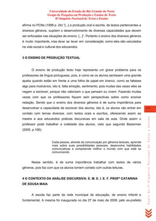 Universidade do Estado do Rio Grande do Norte
Grupo de Pesquisa em Produção e Ensino de Texto
II Simpósio Nacional de Texto e Ensino
afirma no PCNs (1998 p. 24) ―[...] a produção oral e escrita, de textos pertencentes a
diversos gêneros, supõem o desenvolvimento de diversas capacidades que devem
ser enfocadas nas situações de ensino. [...]‖. Portanto o ensino dos diversos gêneros
é muito importante, mas deve se levar em consideração como eles são veiculados
na vida social e cultural dos educandos.

3 O ENSINO DE PRODUÇÃO TEXTUAL

O ensino de produção texto hoje representa um grave problema para os
professores de língua portuguesa, pois, é como se os alunos sentissem uma grande
apatia quando estão em frente a uma folha de papel em branco, como se faltasse
algo para motivá-los, isto é, falta emoção, sentimento; pois muitas das vezes eles se
negam a escrever, porque não valorizam o que pensam ou vivem. Fazendo muitas
vezes com que os professores fiquem sem perspectivas sobre como ensinar
redação. Sendo que o ensino dos diversos gêneros é de suma importância para
desenvolver a capacidade de escrever dos alunos, isto é, os alunos vão entrar em

173

mestre e aos educandos práticas discursivas em sala de aula. Onde assim o
professor pode trabalhar a oralidade dos alunos, visto que segundo Bazerman
(2005, p.106):

Cada pessoa, através da comunicação por gêneros textuais, aprende
mais sobre suas possibilidades pessoais, desenvolve habilidades
comunicativas e compreende melhor o mundo com que está se
comunicando.

Nesse sentido, é de suma importância trabalhar com textos de vários
gêneros, pois faz com que os alunos tomem contato com outras leituras.

4 O CONTEXTO DA ANÁLISE DISCURSIVA: E. M. E. I. E. F. PROFª CATARINA
DE SOUSA MAIA

A escola faz parte da rede municipal de educação, de ensino infantil e
fundamental. A mesma foi inaugurada no dia 27 de maio de 2008, pelo ex-prefeito

Anais do II Simpósio Nacional de Texto e Ensino

contato com temas diversos, com textos orais e escritos, oferecendo assim ao

 