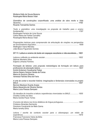 Mizilene Kelly de Souza Bezerra
Rosângela Maria Bessa Vidal
Gramática de construções corporificada: uma análise da obra morte e Vida
Severina................................................................................................................ 1783
Ricardo Yamashita Santos
Texto e gramática: uma investigação na proposta de trabalho para o ensino
fundamental........................................................................................................... 1797
Rosângela Ferreira de Lima Souza
Celina Maria de Freitas Carvalho
Rosângela Maria Bessa Vidal
Proposições teóricas para compreensão da articulação de orações na perspectiva
do funcionalismo linguístico................................................................................... 1809
Wellington Vieira Mendes
João Bosco Figueiredo Gomes
GT 11: Leitura e ensino do texto em espaços escolares e não-escolares.... 1821
Leitura e reflexão no ambiente escolar................................................................. 1822
Aldimar Monteiro Silva
Edjane Linhares Ferreira
Formação de leitores: uma proposta metodológica de formação em leitura para
professores da educação básica........................................................................... 1831
André Anderson Cavalcante Felipe
Aloma Daiany Saraiva Varela de Farias
Maria do Socorro Oliveira
Vanessa Fabíola Silva de Faria
A arte de contar e recontar história: imaginações e fantansias vivenciadas no projeto
BALE..................................................................................................................... 1847
Benício Mackson Duarte Araújo
Maria Alexandra de Oliveira Santos
Maria Lúcia Pessoa Sampaio
Os desafios do incentivo a leitura: experiências vivenciadas no BALE................ 1855
Charles Carlos da Silva
Maria Gorete Paulo Torres
O ensino de leitura nos livros didáticos de língua portuguesa.............................. 1867
Cristiana Abrantes Sarmento
Graciene Cavalcante de Melo Gama
Maria Ismelry Diniz
Leitura / escrita do contexto escolar para o ciberespaço: um relato de
experiência.............................................................................................................1879
Francisca Francione Vieira de Brito
Maria Lúcia Pessoa Sampaio

 