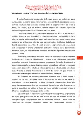 Universidade do Estado do Rio Grande do Norte
Grupo de Pesquisa em Produção e Ensino de Texto
II Simpósio Nacional de Texto e Ensino
5 ENSINO DE LÍNGUA PORTUGUESA NO NÍVEL FUNDAMENTAL

O ensino fundamental tem duração de 9 (nove) anos, é um período em que o
aluno passa a posicionar-se de maneira crítica, compreendendo os aspectos sociais,
políticos e culturais nos quais está inserido. Então é responsabilidade da escola e
direito dos alunos, que os mesmos tenham acesso aos saberes lingüísticos
necessários para o exercício da cidadania (BRASIL, 1998).
O ensino de Língua Portuguesa deve possibilitar ao aluno, a ampliação do
domínio da língua e da linguagem; o desenvolvimento de competências como a
leitura, a escrita, a interpretação de textos orais e escritos; para que o mesmo possa
posicionar-se criticamente através dos conhecimentos lingüísticos trabalhados
durante esse ensino base. Cabe à escola promover progressivamente que, durante
os 9 (nove) anos do ensino fundamental, cada aluno torne-se capaz de interpretar
diferentes textos, de produzir textos eficazes e de assumir a palavra como cidadão
(BRASIL, 1998).
Entende-se que a educação básica, tem como objetivo a formação de jovens

175

o papel do ensino de língua portuguesa no processo de formação de cidadania e
assumir esse desafio, na busca de processos de formação de professores nos quais
eles possam desenvolver atitudes e valores, por meio da interatividade em sala de
aula. Portanto, o ensino fundamental é o nível de ensino em que devem ser
construídas as bases para a formação e consciência da cidadania.
No processo de ensino-aprendizagem espera-se que o aluno amplie o
domínio do discurso, ampliando suas possibilidades de participação social no
exercício da cidadania. O ensino de língua portuguesa deve criar condições para
que o aluno possa desenvolver sua competência discursiva, ou seja, desenvolver no
aluno a capacidade de utilizar a língua de modo variado e adequar o texto a
diferentes situações de interlocução oral e escrita.
De acordo com os Parâmetros Curriculares Nacionais (1998, p. 34) ―o ensino
de língua portuguesa deve se dá num espaço em que as práticas de uso da
linguagem sejam compreendidas em sua dimensão histórica.‖ Dessa forma, os
conteúdos

de

Língua

Portuguesa

devem

ser

selecionados

visando

o

Anais do II Simpósio Nacional de Texto e Ensino

brasileiros para o exercício consciente da cidadania, então precisa-se compreender

 