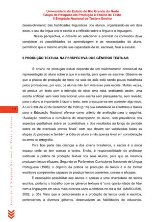 Universidade do Estado do Rio Grande do Norte
Grupo de Pesquisa em Produção e Ensino de Texto
II Simpósio Nacional de Texto e Ensino
desenvolvimento das habilidades linguísticas dos alunos, organizando-se em dois
eixos, o uso da língua oral e escrita e a reflexão sobre a língua e a linguagem.
Nessa perspectiva, o docente ao selecionar e priorizar os conteúdos deve
considerar as possibilidades de aprendizagem e as necessidades do aluno,
permitindo que o mesmo amplie sua capacidade de ler, escrever, falar e escutar.

6 PRODUÇÃO TEXTUAL NA PERSPECTIVA DOS GÊNEROS TEXTUAIS

O ensino de produção textual depende de um realinhamento conceitual da
representação do aluno sobre o que é a escrita, para quem se escreve. Observa-se
que a prática de produção de texto na sala de aula está sendo pouco trabalhada
pelos professores, por isso, os alunos não tem interesse pela escrita. Muitas vezes,
só produz um texto com a intenção de obter uma nota, praticando assim, uma
escrita artificial, sem valor interacional, uma escrita sem planejamento, sem revisão;
para o aluno o importante é fazer o texto, sem preocupar-se em aprender algo novo.
176

A Lei 9.394 de 20 de Dezembro de 1996 (p.18) que estabelece as Diretrizes e Bases

Anais do II Simpósio Nacional de Texto e Ensino

para a Educação Nacional oferece como critério de avaliação para o seguinte:
―Avaliação contínua e cumulativa do desempenho do aluno, com prevalência dos
aspectos qualitativos sobre os quantitativos e dos resultados ao longo do período
sobre os de eventuais provas finais‖ com isso devem ser valorizadas todas as
etapas do processo e também a idéia do aluno e não apensa levar em consideração
os erros de ortografia.
Para boa parte das crianças e dos jovens brasileiros, a escola é o único
espaço onde se tem acesso a textos. Então, é responsabilidade do professor
estimular a prática da produção textual nos seus alunos, para que os mesmos
produzam textos eficazes. Segundo os Parâmetros Curriculares Nacionais de Língua
Portuguesa (1998), o objetivo da prática de produção de textos é o de formar
escritores competentes capazes de produzir textos coerentes, coesos e eficazes.
É necessário possibilitar aos alunos o acesso a uma diversidade de textos
escritos, portanto o trabalho com os gêneros textuais é ―uma oportunidade de lidar
com a linguagem em seus mais diversos usos autênticos no dia a dia‖ (MARCUSHI,
2002, p. 35). Visto que a compreensão e a produção de textos orais e escritos,
pertencentes a diversos gêneros, desenvolvem as habilidades do educando.

 