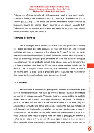 Universidade do Estado do Rio Grande do Norte
Grupo de Pesquisa em Produção e Ensino de Texto
II Simpósio Nacional de Texto e Ensino
Portanto, os gêneros textuais são indispensáveis, usados para compreender,
expressar e interagir nas diferentes formas de comunicação. Pois conforme propõe
Antunes (2009, p.64): ―[...] os textos dos alunos, exatamente porque são atos de
linguagem, devem ter leitores, devem dirigir-se a um alguém concreto [...]‖.
Trabalhando com os diversos gêneros para que os alunos se tornem reais leitores
de textos elaborados por eles mesmos.

7 ANÁLISE DOS DADOS

Para a realização desse trabalho, buscamos fazer uma pesquisa e a análise
dos dados coletados por esta pesquisa foi feita com base em uma pesquisa
qualitativa feita com a professora e dois alunos do 6° ano C do turno da tarde,
levamos em consideração algumas questões elaborados, que se trata de questões a
cerca da metodologia utilizada pela professora em sala nas aulas de português
especificamente nas de produção textual. Essa classe tinha como componentes,
meninos e meninas, num total de 36, em sua maioria meninas. Sendo que foi

177

um menino com 15 anos. Tanto a professora como os alunos nos responderam
algumas perguntas relacionadas às aulas de produção textual.

7.1 Da professora

Entrevistamos a professora de português da unidade escolar referida, para
saber a metodologia utilizada nas aulas de produção textual e quais as dificuldades
dos alunos em relação à escrita. Visto que, durante o nosso estágio na unidade
escolar referida percebemos um grande desinteresse por parte dos alunos ao
produzir um texto, isso fez com que nos interessássemos a fazer essa pesquisa.
Analisando a entrevista feita com a professora, percebemos que sua metodologia
está de cera forma é adequada, pois ela fala que sempre trás discussões a cerca do
tema trabalhado na produção textual, e ela não faz isso apenas em uma única aula,
utiliza uma aula para discutir e depois outra para fazer a produção, no entanto, a
professora que segue o livro, só que, não deve apenas seguir o livro, ela deve ir
além buscando textos relacionados ao contexto dos seus alunos, textos que os

Anais do II Simpósio Nacional de Texto e Ensino

convidado para a pesquisa apenas 02 alunos, uma menina com 14 anos de idade e

 