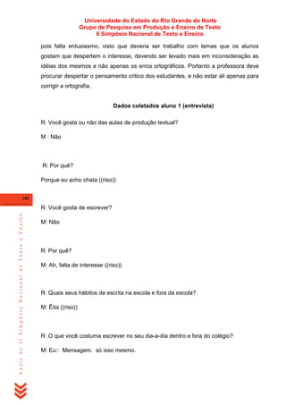 Universidade do Estado do Rio Grande do Norte
Grupo de Pesquisa em Produção e Ensino de Texto
II Simpósio Nacional de Texto e Ensino
pois falta entusiasmo, visto que deveria ser trabalho com temas que os alunos
gostam que despertem o interesse, devendo ser levado mais em inconsideração as
idéias dos mesmos e não apenas os erros ortográficos. Portanto a professora deve
procurar despertar o pensamento critico dos estudantes, e não estar ali apenas para
corrigir a ortografia.

Dados coletados aluno 1 (entrevista)
R: Você gosta ou não das aulas de produção textual?
M : Não

R: Por quê?
Porque eu acho chata ((riso))
180

Anais do II Simpósio Nacional de Texto e Ensino

R: Você gosta de escrever?
M: Não

R: Por quê?
M: Ah, falta de interesse ((riso))

R: Quais seus hábitos de escrita na escola e fora da escola?
M: Êita ((riso))

R: O que você costuma escrever no seu dia-a-dia dentro e fora do colégio?
M: Eu:: Mensagem. só isso mesmo.

 