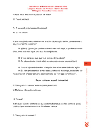 Universidade do Estado do Rio Grande do Norte
Grupo de Pesquisa em Produção e Ensino de Texto
II Simpósio Nacional de Texto e Ensino
R: Qual a sua dificuldade a produzir um texto?
M: Preguiça ((riso))

R: A que você atribui essas dificuldades?
M: Ai:: sei não viu.

R: Em sua opinião como deveriam ser as aulas de produção textual, para melhorar o
seu desempenho na escrita?
M: ((Riso)) ((pausa)) o professor deveria ser mais legal, o professor é meio
bruto. Uma aula mais legal, uma aula mais importante.

R: E você acha que aula que você tem não é importante?
M: Eu não gosto não ((riso)), aliais eu não gosto nem de estudar ((riso)).

R: E o que o professor deveria fazer para você achar essa aula mais legal?
M: Ê:: Tem professor que é meio besta, professora mais legal, ela deveria ser
mais amigável, o ―caba‖ conversa assim com ela, ela vem logo na ―brutidade‖.

Dados coletados aluno 2 (entrevista):
R: Você gosta ou não das aulas de produção textual?
Y: Mulher eu não gosto muito não.

R: Por quê?
Y: Porque:: Assim:: tem hora que eu não to muito criativa ai:: mais tem hora que eu
gosto porque:: me vem um monte de coisa na cabeça.

R: Você gosta de escrever?

Anais do II Simpósio Nacional de Texto e Ensino

181

 