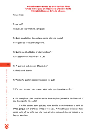 Universidade do Estado do Rio Grande do Norte
Grupo de Pesquisa em Produção e Ensino de Texto
II Simpósio Nacional de Texto e Ensino
Y: não muito.

R: por quê?
Porque::. as ―vez‖ me bate a preguiça::

R: Quais seus hábitos de escrita na escola e fora da escola?
Y: eu gosto de escrever muito poema.

R: Qual a sua dificuldade a produzir um texto?
Y: é:: acentuação, palavras SS, X, CH.

182

Anais do II Simpósio Nacional de Texto e Ensino

R: A que você atribui essas dificuldades?
Y: como assim atribui?

R: Você acha que tem essas dificuldades por quê?

Y: Por que:: eu num:: num procuro saber muito bem das palavras não.

R: Em sua opinião como deveriam ser as aulas de produção textual, para melhorar o
seu desempenho na escrita?
Y: Como deveria ser? ((pausa)) num deveria assim determinar o tanto de
linhas, porque com o tanto de linhas ai você vai... Ai meu Deus eu tenho que fazer
desse tanto, ah eu tenho que criar mais, ai vai só colocando isso na cabeça ai vai
fugindo as coisas.

 