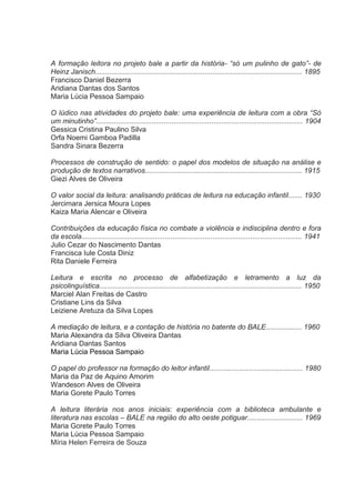 A formação leitora no projeto bale a partir da história- “só um pulinho de gato”- de
Heinz Janisch........................................................................................................ 1895
Francisco Daniel Bezerra
Aridiana Dantas dos Santos
Maria Lúcia Pessoa Sampaio
O lúdico nas atividades do projeto bale: uma experiência de leitura com a obra “Só
um minutinho”........................................................................................................ 1904
Gessica Cristina Paulino Silva
Orfa Noemi Gamboa Padilla
Sandra Sinara Bezerra
Processos de construção de sentido: o papel dos modelos de situação na análise e
produção de textos narrativos............................................................................... 1915
Giezi Alves de Oliveira
O valor social da leitura: analisando práticas de leitura na educação infantil....... 1930
Jercimara Jersica Moura Lopes
Kaiza Maria Alencar e Oliveira
Contribuições da educação física no combate a violência e indisciplina dentro e fora
da escola............................................................................................................... 1941
Julio Cezar do Nascimento Dantas
Francisca Iule Costa Diniz
Rita Daniele Ferreira
Leitura e escrita no processo de alfabetização e letramento a luz da
psicolinguística...................................................................................................... 1950
Marciel Alan Freitas de Castro
Cristiane Lins da Silva
Leiziene Aretuza da Silva Lopes
A mediação de leitura, e a contação de história no batente do BALE.................. 1960
Maria Alexandra da Silva Oliveira Dantas
Aridiana Dantas Santos
Maria Lúcia Pessoa Sampaio
O papel do professor na formação do leitor infantil............................................... 1980
Maria da Paz de Aquino Amorim
Wandeson Alves de Oliveira
Maria Gorete Paulo Torres
A leitura literária nos anos iniciais: experiência com a biblioteca ambulante e
literatura nas escolas – BALE na região do alto oeste potiguar............................ 1969
Maria Gorete Paulo Torres
Maria Lúcia Pessoa Sampaio
Míria Helen Ferreira de Souza

 