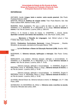Universidade do Estado do Rio Grande do Norte
Grupo de Pesquisa em Produção e Ensino de Texto
II Simpósio Nacional de Texto e Ensino
REFERÊNCIAS

ANTUNES, Irandé. Língua, texto e ensino: outra escola possível. São Paulo:
Parábola Editorial, 2009
BAKHTIN, Mikhail M. Estética da criação verbal. Trad. Paulo Bezerra. 5ed. São
Paulo: Editora WMF; Martins Fontes, 2010.
BEZERRA, Maria Auxiliadora. Por que a carta do leitor na sala de aula? In:
DIONÍSIO, A. P; BEZERRA, M. A. MACHADO, A. R. (Orgs.) Gêneros textuais e
ensino. 4 ed. Rio de Janeiro: Lucerna, 2005. p. 208-216.
CITELLI, A. O. Escola e meios de massa, In: CHIAPPINI, L. (Coord. Geral).
Aprender e ensinar com textos não escolares. 5 ed. São Paulo: Cortez, 2002.
________. Marxismo e Filosofia da Linguagem. trad. Michel Lahud e Yara
F.Vieira. São Paulo: Hucitec, 1992.
BRASIL. Parâmetros Curriculares Nacionais: Língua Portuguesa. _ Brasília:
Ministério da educação, secretaria de Educação Básica, 1998.
_______. Lei de Diretrizes e Bases de Educação Nacional (LDB). Brasília: MEC,
1996.

Anais do II Simpósio Nacional de Texto e Ensino

186

BAZERMAN, C. Gêneros textuais, tipificação e interação. São Paulo: Cortez,
2005.
MARCUSCHI, Luiz Antônio. Gêneros textuais: definição e funcionalidade. In:
DIONÍSIO, A. P; BEZERRA, M. A. MACHADO, A. R. (Orgs) Gêneros textuais e
ensino. 4ed. Rio de Janeiro: Lucerna, 2005. P. 19-36.
_______. Gêneros textuais: definição e funcionalidade. In: DIONÍSIO, Ângela P;
MACHADO, Anna. R.; BEZERRA, Maria A. (Orgs.). Gêneros textuais & Ensino. 2.
ed. Rio de Janeiro : Lucerna, 2003, p. 19-36.
_______. Gêneros textuais: definição e funcionalidade. In: DIONÍSIO, Ângela P;
MACHADO, Anna. R.; BEZERRA, Maria A. (Orgs.). Gêneros textuais & Ensino. 2.
ed. Rio de Janeiro : Lucerna, 2002, p. 19-36.
OLIVEIRA, Manoel Edson de. Gêneros textuais e ensino. In: Dialogia, v.8, nº 1: São
Paulo, 2009.
SCHNEUWLY, B; NOVERRAZ, M.; DOLZ, J. Gêneros orais e escritos na escola.
Campinas: Mercado das Letras, 2004.

 