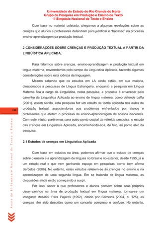 Universidade do Estado do Rio Grande do Norte
Grupo de Pesquisa em Produção e Ensino de Texto
II Simpósio Nacional de Texto e Ensino
Com base no material coletado, chegamos a algumas revelações sobre as
crenças que alunos e professores defendiam para justificar o ―fracasso‖ no processo
ensino-aprendizagem da produção textual.

2 CONSIDERAÇÕES SOBRE CRENÇAS E PRODUÇÃO TEXTUAL A PARTIR DA
LINGÜÍSTICA APLICADA,

Para falarmos sobre crenças, ensino-aprendizagem e produção textual em
língua materna, enveredamos pelo campo da Linguística Aplicada, fazendo algumas
considerações sobre esta ciência da linguagem.
Mesmo sabendo que os estudos em LA ainda estão, em sua maioria,
direcionados a pesquisas de Língua Estrangeira, enquanto a pesquisa em Língua
Materna fica a cargo da Linguística, nesta pesquisa, a proposta é enveredar pelo
caminho da Linguística Aplicada ao ensino de língua materna, como defende Leffa
(2001). Assim sendo, esta pesquisa faz um estudo da teoria aplicada nas aulas de
188

produção textual, associando-as aos problemas enfrentados por alunos e

Anais do II Simpósio Nacional de Texto e Ensino

professores que afetam o processo de ensino-aprendizagem de nossos discentes.
Com este intuito, partiremos para outro ponto crucial da referida pesquisa: o estudo
das crenças em Linguística Aplicada, encaminhando-nos, de fato, ao ponto alvo da
pesquisa.

2.1 Estudos de crenças em Linguística Aplicada

Com base em estudos na área, podemos afirmar que o estudo de crenças
sobre o ensino e a aprendizagem de línguas no Brasil e no exterior, desde 1995, já é
um estudo real e que vem ganhando espaço em pesquisas, como bem afirma
Barcelos (2006). No entanto, estes estudos referem-se às crenças no ensino e na
aprendizagem de uma segunda língua. Em se tratando de língua materna, as
discussões ainda estão começando a surgir.
Por isso, saber o que professores e alunos pensam sobre seus próprios
desempenhos na área de produção textual em língua materna, tornou-se um
instigante desafio. Para Pajares (1992), citado por Barcelos (2004, p. 125), as
crenças têm sido descritas como um conceito complexo e confuso. No entanto,

 