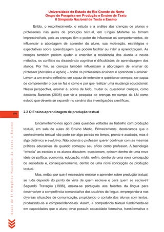 Universidade do Estado do Rio Grande do Norte
Grupo de Pesquisa em Produção e Ensino de Texto
II Simpósio Nacional de Texto e Ensino
Então, o reconhecimento, o estudo e a análise das crenças de alunos e
professores nas aulas de produção textual, em Língua Materna se tornam
imprescindíveis, pois as crenças têm o poder de influenciar os comportamentos, de
influenciar a abordagem de aprender do aluno, sua motivação, estratégias e
expectativas sobre aprendizagem que podem facilitar ou inibir a aprendizagem. As
crenças também podem ajudar a entender a resistência dos alunos a novos
métodos, os conflitos ou dissonância cognitiva e dificuldades de aprendizagem dos
alunos. Por fim, as crenças também influenciam a abordagem de ensinar do
professor (decisões e ações) – como os professores ensinam e aprendem a ensinar.
Levam a um ensino reflexivo: ser capaz de entender e questionar crenças; ser capaz
de compreender o que se faz e como e por que realizar uma mudança educacional.
Nessa perspectiva, ensinar é, acima de tudo, mudar ou questionar crenças, como
declarou Barcelos (2008) que vê a pesquisa de crenças no campo da LM como
estudo que deveria se expandir no cenário das investigações científicas.

Anais do II Simpósio Nacional de Texto e Ensino

190

2.2 O Ensino-aprendizagem de produção textual

Encaminhamo-nos agora para questões voltadas ao trabalho com produção
textual, em sala de aulas do Ensino Médio. Primeiramente, destacamos que o
conhecimento textual não pode ser algo parado no tempo, pronto e acabado, mas é
algo dinâmico e evolutivo. Não adianta o professor querer continuar com as mesmas
práticas educativas de quando começou seu ofício como professor. A tecnologia
―invadiu‖ as escolas e os alunos discutem, questionam, opinam dentro de uma nova
ideia de política, economia, educação, mídia, enfim, dentro de uma nova concepção
de sociedade e, consequentemente, dentro de uma nova concepção de produção
textual.
Mas, então, por que é necessário ensinar e aprender sobre produção textual,
se tudo depende do ponto de vista de quem escreve e para quem se escreve?
Segundo Travaglia (1996), ensina-se português aos falantes da língua para
desenvolver a competência comunicativa dos usuários da língua, empregando-a nas
diversas situações de comunicação, propiciando o contato dos alunos com textos,
produzindo-os e compreendendo-os. Assim, a competência textual fundamenta-se
em capacidades que o aluno deve possuir: capacidade formativa, transformativa e

 