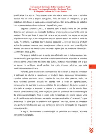 Universidade do Estado do Rio Grande do Norte
Grupo de Pesquisa em Produção e Ensino de Texto
II Simpósio Nacional de Texto e Ensino
qualificativa dos textos. Estas capacidades são eixos essenciais para o trabalho
escolar não só com a língua portuguesa, mas em todas as disciplinas, já que
trabalham com textos e suas análises interpretativas. Daí, a importância do trabalho
com a produção textual nas aulas de Língua Portuguesa.
Segundo Antunes (2003), o trabalho com a escrita deve ter um caráter
dinâmico em atividades de interação dialógica, promovendo envolvimento entre os
sujeitos. Ter o que dizer é essencial para o ato da escrita que segue as regras
próprias de cada tipo e de cada gênero textual, sempre tendo em mente a ideia do
outro. No entanto, ―A prática das ‗redações‘ escolares [...] leva os alunos a produzir
textos de qualquer maneira, sem planejamento prévio e, ainda, sem uma diligente
revisão em busca da melhor forma de dizer aquilo que se pretendia comunicar.‖
(ANTUNES, 2003, p, 59).
Para que o trabalho com a escrita seja efetivado com o êxito esperado, fazse necessário que o professor escolha e aceite determinadas atividades e atitudes
práticas como: uma escrita de autoria dos alunos, de textos relacionados com o que
se passa no ambiente social destes, dos mais diversos gêneros, que seja

191

Portanto, para desenvolver a competência de escrever, o papel do professor
é estimular os alunos a reconhecer e produzir listas, pequenos comunicados,
convites, avisos, cartazes, cartas, projetos de pesquisa, atas, poemas, enfim, os
mais variados gêneros textuais de acordo com o nível de aprendizagem,
considerando os avanços e as necessidades de aprendizagem do aluno, sempre o
orientado a planejar, a escrever, a revisar e a reformular o que foi escrito. Isso
implica, para Geraldi (2000), uma opção por parte do professor de sua metodologia
de ensino-aprendizagem. Para o autor toda metodologia de ensino requer uma
opção política por parte de quem a executa, sem perder de vista o ―para que‖, ―o que
ensinamos‖ e ―para que se aprende o que aprende‖. Ou seja, requer do professor
uma postura metodológica que seja condizente com uma concepção de linguagem
como interação.
A seguir, detalharemos a metodologia da pesquisa em crenças, adotada
para esta investigação.

Anais do II Simpósio Nacional de Texto e Ensino

funcionalmente diversificada.

 