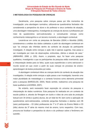 Universidade do Estado do Rio Grande do Norte
Grupo de Pesquisa em Produção e Ensino de Texto
II Simpósio Nacional de Texto e Ensino
3 METODOLOGIA DA PESQUISA EM CRENÇAS

Geralmente, uma pesquisa sobre crenças passa por três momentos de
investigação: uma abordagem normativa, utilizando-se questionários fechados não
considerando a perspectiva do aluno e do professor e seus contextos de atuação,
uma abordagem metacognitiva, investigando as crenças de alunos e professores por
meio

de

questionários

semi-estruturados

e

conceituando

crenças

como

conhecimento metacognitivo e um terceiro momento, a abordagem contextual.
Levando-se em conta as pesquisas de Barcelos (2004) e Abrahão (2006),
consideramos a análise dos dados coletados a partir da abordagem contextual em
que ―as crenças são inferidas dentro do contexto de atuação do participante
investigado. A relação entre crenças e ação não é apenas sugerida, mas passa a
ser investigada por meio de observações, entrevistas, diários e estudo de caso.‖
(ABRAHÃO, 2006, p. 220). Assim, o propósito, aqui, foi fazer uma pesquisa
qualitativa, investigando o que os participantes da pesquisa estão vivenciando, qual
192

a interpretação destes para os fatos, quais suas experiências e como estruturam o

Anais do II Simpósio Nacional de Texto e Ensino

mundo social em que vivem a partir de suas crenças do processo de ensinoaprendizagem de textos produzidos por estes.
A abordagem contextual infere as crenças dentro do contexto de atuação dos
investigados. A relação entre crenças e ação passa a ser investigada, havendo uma
maior pluralidade de metodologia e o contexto funciona como elemento primordial
para a pesquisa (BARCELOS, 2004). Neste sentido, realizamos uma pesquisa de
base qualitativa (LACERDA, 2007).
No entanto, será necessário fazer exposição do universo da pesquisa e
interpretação de dados numéricos. Esta pesquisa foi realizada em um contexto de
escola pública e, através de filmagem em áudio e vídeo de uma aula de produção
textual com 34 (trinta e quatro) alunos, de um total de 44, bem como a aplicação de
questionários semi-estruturados, contendo perguntas fechadas e abertas com 06
(seis) participantes – 03 (três) professores da 1ª à 3ª série do Ensino Médio e 03
(três) alunos da 3ª série do mesmo nível de ensino, turno vespertino. Com isso,
procurou-se focalizar a perspectiva do aluno e do professor sobre o fenômeno em
questão.

 