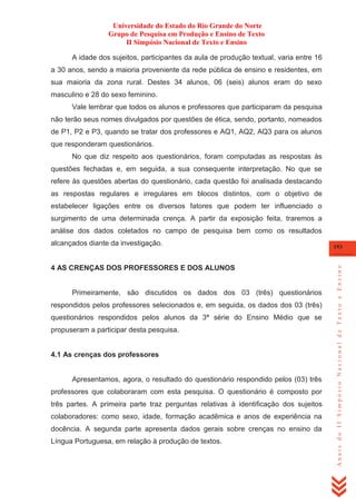 Universidade do Estado do Rio Grande do Norte
Grupo de Pesquisa em Produção e Ensino de Texto
II Simpósio Nacional de Texto e Ensino
A idade dos sujeitos, participantes da aula de produção textual, varia entre 16
a 30 anos, sendo a maioria proveniente da rede pública de ensino e residentes, em
sua maioria da zona rural. Destes 34 alunos, 06 (seis) alunos eram do sexo
masculino e 28 do sexo feminino.
Vale lembrar que todos os alunos e professores que participaram da pesquisa
não terão seus nomes divulgados por questões de ética, sendo, portanto, nomeados
de P1, P2 e P3, quando se tratar dos professores e AQ1, AQ2, AQ3 para os alunos
que responderam questionários.
No que diz respeito aos questionários, foram computadas as respostas às
questões fechadas e, em seguida, a sua consequente interpretação. No que se
refere às questões abertas do questionário, cada questão foi analisada destacando
as respostas regulares e irregulares em blocos distintos, com o objetivo de
estabelecer ligações entre os diversos fatores que podem ter influenciado o
surgimento de uma determinada crença. A partir da exposição feita, traremos a
análise dos dados coletados no campo de pesquisa bem como os resultados

4 AS CRENÇAS DOS PROFESSORES E DOS ALUNOS

Primeiramente, são discutidos os dados dos 03 (três) questionários
respondidos pelos professores selecionados e, em seguida, os dados dos 03 (três)
questionários respondidos pelos alunos da 3ª série do Ensino Médio que se
propuseram a participar desta pesquisa.

4.1 As crenças dos professores

Apresentamos, agora, o resultado do questionário respondido pelos (03) três
professores que colaboraram com esta pesquisa. O questionário é composto por
três partes. A primeira parte traz perguntas relativas à identificação dos sujeitos
colaboradores: como sexo, idade, formação acadêmica e anos de experiência na
docência. A segunda parte apresenta dados gerais sobre crenças no ensino da
Língua Portuguesa, em relação à produção de textos.

193

Anais do II Simpósio Nacional de Texto e Ensino

alcançados diante da investigação.

 