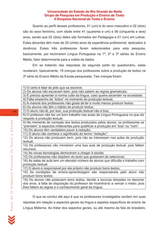 Universidade do Estado do Rio Grande do Norte
Grupo de Pesquisa em Produção e Ensino de Texto
II Simpósio Nacional de Texto e Ensino
Quanto ao perfil desses professores, 01 (um) é do sexo masculino e 02 (dois)
são do sexo feminino, com idade entre 41 (quarenta e um) e 56 (cinquenta e seis)
anos, sendo que 02 (dois) deles são formados em Pedagogia e 01 (um) em Letras.
Estes docentes têm mais de 20 (vinte) anos de experiência profissional, dedicados à
docência. Esses três professores foram selecionados para esta pesquisa,
basicamente, por lecionarem Língua Portuguesa na 1ª, 2ª e 3ª séries do Ensino
Médio, fator determinante para a coleta de dados.
Em se tratando das respostas da segunda parte do questionário, estas
revelaram, basicamente, 19 crenças dos professores sobre a produção de textos na
3ª série do Ensino Médio da Escola pesquisada. Tais crenças foram:

Anais do II Simpósio Nacional de Texto e Ensino

194

1) O certo é falar do jeito que se escreve;
2) Os alunos não escrevem bem, pois não sabem as regras gramaticais;
3) É preciso aprender à norma culta da língua, caso queira ascender na sociedade;
4) Falta empenho de ―todos‖ no momento de produção textual;
5) A maioria dos professores não gosta de ler e muito menos produzir textos;
6) Os alunos não têm o hábito de produzir textos;
7) O aluno não lê, por isso, sua produção textual não é boa;
8) O professor não faz um bom trabalho nas aulas de Língua Portuguesa no que diz
respeito à produção textual;
9) No momento de correção dos textos produzidos pelos alunos, os professores se
―prendem‖ à aspectos irrelevantes para qualificar a produção em ―boa‖ ou ―ruim‖
10) Os alunos têm verdadeiro pavor à redação;
11) O aluno não conhece o significado do termo ―redação‖;
12) Os alunos não produzem bem, pois não se interessam nas aulas de produção
textual;
13) Os professores não ministram uma boa aula de produção textual, pois faltam
recursos;
14) As novas tecnologias demoraram a chegar à escola;
15) Os professores não dispõem do texto que gostariam de selecionar;
16) As salas de aula tem um elevado número de alunos que dificulta o trabalho com
produção textual;
17) O aluno é responsável por ele próprio não produzir bons textos;
18) As condições de ensino-aprendizagem são responsáveis pelo aluno não
produzir bons textos;
19) Os alunos não produzem bons textos, devido a lacunas deixadas no decorrer
dos anos, à falta de disposição do professor de incentivá-lo a vencer o medo, pois
lhes faltam as regras e o conhecimento geral da língua;
O que se conclui até aqui é que os professores investigados oscilam em suas
repostas em relação a aspectos gerais da língua e aspetos específicos do ensino de
Língua Materna. Ao tratar dos aspectos gerais, ou até mesmo da fala do brasileiro,

 