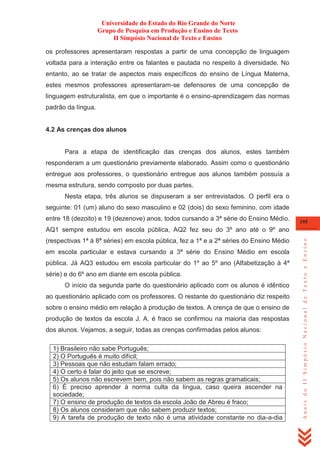 Universidade do Estado do Rio Grande do Norte
Grupo de Pesquisa em Produção e Ensino de Texto
II Simpósio Nacional de Texto e Ensino
os professores apresentaram respostas a partir de uma concepção de linguagem
voltada para a interação entre os falantes e pautada no respeito à diversidade. No
entanto, ao se tratar de aspectos mais específicos do ensino de Língua Materna,
estes mesmos professores apresentaram-se defensores de uma concepção de
linguagem estruturalista, em que o importante é o ensino-aprendizagem das normas
padrão da língua.

4.2 As crenças dos alunos

Para a etapa de identificação das crenças dos alunos, estes também
responderam a um questionário previamente elaborado. Assim como o questionário
entregue aos professores, o questionário entregue aos alunos também possuía a
mesma estrutura, sendo composto por duas partes.
Nesta etapa, três alunos se dispuseram a ser entrevistados. O perfil era o
seguinte: 01 (um) aluno do sexo masculino e 02 (dois) do sexo feminino, com idade
entre 18 (dezoito) e 19 (dezenove) anos, todos cursando a 3ª série do Ensino Médio.

195

(respectivas 1ª à 8ª séries) em escola pública, fez a 1ª e a 2ª séries do Ensino Médio
em escola particular e estava cursando a 3ª série do Ensino Médio em escola
pública. Já AQ3 estudou em escola particular do 1º ao 5º ano (Alfabetização à 4ª
série) e do 6º ano em diante em escola pública.
O início da segunda parte do questionário aplicado com os alunos é idêntico
ao questionário aplicado com os professores. O restante do questionário diz respeito
sobre o ensino médio em relação à produção de textos. A crença de que o ensino de
produção de textos da escola J. A. é fraco se confirmou na maioria das respostas
dos alunos. Vejamos, a seguir, todas as crenças confirmadas pelos alunos:
1) Brasileiro não sabe Português;
2) O Português é muito difícil;
3) Pessoas que não estudam falam errado;
4) O certo é falar do jeito que se escreve;
5) Os alunos não escrevem bem, pois não sabem as regras gramaticais;
6) É preciso aprender à norma culta da língua, caso queira ascender na
sociedade;
7) O ensino de produção de textos da escola João de Abreu é fraco;
8) Os alunos consideram que não sabem produzir textos;
9) A tarefa de produção de texto não é uma atividade constante no dia-a-dia

Anais do II Simpósio Nacional de Texto e Ensino

AQ1 sempre estudou em escola pública, AQ2 fez seu do 3º ano até o 9º ano

 