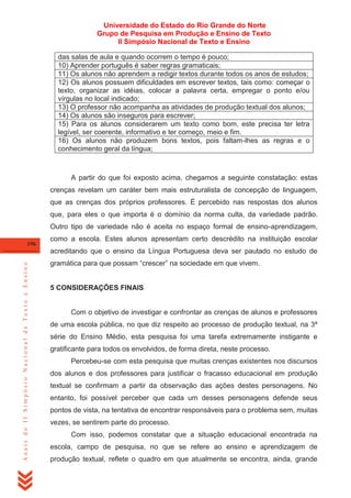 Universidade do Estado do Rio Grande do Norte
Grupo de Pesquisa em Produção e Ensino de Texto
II Simpósio Nacional de Texto e Ensino
das salas de aula e quando ocorrem o tempo é pouco;
10) Aprender português é saber regras gramaticais;
11) Os alunos não aprendem a redigir textos durante todos os anos de estudos;
12) Os alunos possuem dificuldades em escrever textos, tais como: começar o
texto, organizar as idéias, colocar a palavra certa, empregar o ponto e/ou
vírgulas no local indicado;
13) O professor não acompanha as atividades de produção textual dos alunos;
14) Os alunos são inseguros para escrever;
15) Para os alunos considerarem um texto como bom, este precisa ter letra
legível, ser coerente, informativo e ter começo, meio e fim.
16) Os alunos não produzem bons textos, pois faltam-lhes as regras e o
conhecimento geral da língua;

A partir do que foi exposto acima, chegamos a seguinte constatação: estas
crenças revelam um caráter bem mais estruturalista de concepção de linguagem,
que as crenças dos próprios professores. É percebido nas respostas dos alunos
que, para eles o que importa é o domínio da norma culta, da variedade padrão.
Outro tipo de variedade não é aceita no espaço formal de ensino-aprendizagem,
196

como a escola. Estes alunos apresentam certo descrédito na instituição escolar

Anais do II Simpósio Nacional de Texto e Ensino

acreditando que o ensino da Língua Portuguesa deva ser pautado no estudo de
gramática para que possam ―crescer‖ na sociedade em que vivem.

5 CONSIDERAÇÕES FINAIS

Com o objetivo de investigar e confrontar as crenças de alunos e professores
de uma escola pública, no que diz respeito ao processo de produção textual, na 3ª
série do Ensino Médio, esta pesquisa foi uma tarefa extremamente instigante e
gratificante para todos os envolvidos, de forma direta, neste processo.
Percebeu-se com esta pesquisa que muitas crenças existentes nos discursos
dos alunos e dos professores para justificar o fracasso educacional em produção
textual se confirmam a partir da observação das ações destes personagens. No
entanto, foi possível perceber que cada um desses personagens defende seus
pontos de vista, na tentativa de encontrar responsáveis para o problema sem, muitas
vezes, se sentirem parte do processo.
Com isso, podemos constatar que a situação educacional encontrada na
escola, campo de pesquisa, no que se refere ao ensino e aprendizagem de
produção textual, reflete o quadro em que atualmente se encontra, ainda, grande

 