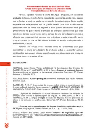 Universidade do Estado do Rio Grande do Norte
Grupo de Pesquisa em Produção e Ensino de Texto
II Simpósio Nacional de Texto e Ensino
Por isso, é preciso repensar o ensino da Língua Portuguesa, em especial de
produção de textos, de outra forma, respeitando e admirando, ainda mais, àqueles
que enfrentam a tarefa de auxiliar na construção de conhecimentos. Neste sentido,
espera-se que esta pesquisa seja de grande proveito para todos aqueles que se
preocupam com os rumos que seguem o atual quadro educacional deste país,
principalmente no que se refere à formação de crianças e adolescentes que estão
saindo dos bancos escolares não com a certeza de uma aprendizagem concreta e
eficiente, que possa contribuir para sua vida profissional e social, mas estão saindo
com a incerteza do que de fato vieram aprender no espaço privilegiado para o
ensino formal, a escola.
Portanto, um estudo dessa natureza como foi apresentado aqui pode
desmistificar o ensino-aprendizagem de produção textual e apresentar grandes
contribuições que possam orientar os professores e os alunos para uma prática da
escrita de forma consciente e eficaz.

Anais do II Simpósio Nacional de Texto e Ensino

198

REFERÊNCIAS
ABRAHÃO, Maria Helena Vieira. Metodologia na Investigação das Crenças. In:
BARCELOS, A. M. F. e ABRAHÃO, M. H. V. (orgs.) Crenças e ensino de línguas:
foco no professor, no aluno e na formação de professores. Campinas, SP: Pontes
Editores, p. 219-231, 2006.
ANTUNES, Irandé. Aula de português: encontro & interação. São Paulo: Parábola
Editorial, 2003.
BARCELOS, A. M. F. A pesquisa de crenças sobre ensino e aprendizagem de
línguas no Brasil: trajetória de um conceito. In: ANAIS. I COLÓQUIO NACIONAL DE
LINGUAGEM E DISCURSO, 2008, Mossoró. CD-ROOM. Mossoró: UERN, 2008.
_____. Cognição de professores e alunos: tendências recentes na pesquisa de
crenças sobre ensino e aprendizagem de línguas. In: BARCELOS, A. M. F. e
ABRAHÃO, M. H. V. (orgs.) Crenças e ensino de línguas: foco no professor, no
aluno e na formação de professores. Campinas, SP: Pontes Editores, p. 15-41,
2006.
_____. Crenças sobre aprendizagem de línguas, lingüística aplicada e ensino
de línguas. Linguagem & Ensino, Pelotas, vol. 7, n. 1, p. 123-156, 2004.
COSTA, Giselda dos Santos Costa. Breve histórico da lingüística aplicada.
[Online] Disponível em: <http://www.silviocicchi.com/gisflash/linguisticaaplicada.pdf>
Acesso em 28/07/2008.

 