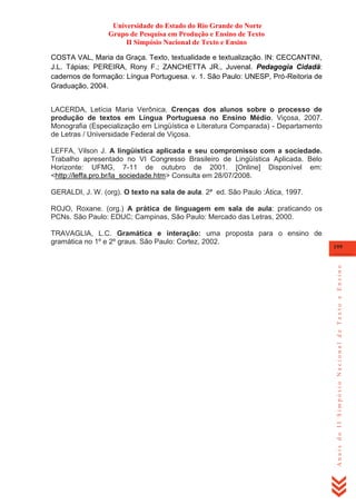 Universidade do Estado do Rio Grande do Norte
Grupo de Pesquisa em Produção e Ensino de Texto
II Simpósio Nacional de Texto e Ensino
COSTA VAL, Maria da Graça. Texto, textualidade e textualização. IN: CECCANTINI,
J.L. Tápias; PEREIRA, Rony F.; ZANCHETTA JR., Juvenal. Pedagogia Cidadã:
cadernos de formação: Língua Portuguesa. v. 1. São Paulo: UNESP, Pró-Reitoria de
Graduação, 2004.
LACERDA, Letícia Maria Verônica. Crenças dos alunos sobre o processo de
produção de textos em Língua Portuguesa no Ensino Médio. Viçosa, 2007.
Monografia (Especialização em Lingüística e Literatura Comparada) - Departamento
de Letras / Universidade Federal de Viçosa.
LEFFA, Vilson J. A lingüística aplicada e seu compromisso com a sociedade.
Trabalho apresentado no VI Congresso Brasileiro de Lingüística Aplicada. Belo
Horizonte: UFMG, 7-11 de outubro de 2001. [Online] Disponível em:
<http://leffa.pro.br/la_sociedade.htm> Consulta em 28/07/2008.
GERALDI, J. W. (org). O texto na sala de aula. 2ª ed. São Paulo :Ática, 1997.
ROJO, Roxane. (org.) A prática de linguagem em sala de aula: praticando os
PCNs. São Paulo: EDUC; Campinas, São Paulo: Mercado das Letras, 2000.

199

Anais do II Simpósio Nacional de Texto e Ensino

TRAVAGLIA, L.C. Gramática e interação: uma proposta para o ensino de
gramática no 1º e 2º graus. São Paulo: Cortez, 2002.

 