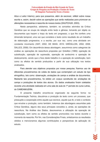 Universidade do Estado do Rio Grande do Norte
Grupo de Pesquisa em Produção e Ensino de Texto
II Simpósio Nacional de Texto e Ensino
Ativo e Leitor Interno), para que possamos, além de escrever, refletir sobre nossa
escrita e, assim, decidir sobre as operações que serão realizadas para promover as
alterações necessárias à reescrita de nossos textos (SAUTCHUK, 2003).
Nesta perspectiva, adotamos, também, os conceitos advindos da Crítica
Genética que se ocupa da relação entre texto e gênese, tomando por objeto os
documentos que trazem o traço do texto em progresso, o que lhe confere uma
dimensão temporal, uma vez que considera o texto como resultado de um trabalho
de elaboração progressiva, e a escrita, por sua vez, como uma atividade em
constante movimento (HAY, 2002; DE BIASI, 2010; GRÉSILLON, 2002; 2008;
SALLES, 2008). Em decorrência dessa abordagem, assumimos como categorias de
análise as operações de reescritura propostas por Grésillon (1989): operação de
substituição, operação de supressão, operação de acréscimo e operação de
deslocamento, sendo que o foco deste trabalho é a operação de substituição, bem
como os efeitos de sentido produzidos a partir de sua utilização nos textos
analisados.
Para atender aos objetivos propostos por nossa pesquisa, fizemos uso de

201

etnográfico, tais como: observação, anotações de campo e análise de documentos.
Mediante tais procedimentos, foi obtido um corpus constituído de: anotações de
campo e produções de textos dos alunos. Os dados analisados foram coletados
durante uma atividade realizada em uma sala de aula do 1º período do curso Letras,
do CAMEAM/UERN.
O presente trabalho encontra-se organizado da seguinte forma: na
Fundamentação Teórica, discutimos a produção de texto como um processo, que
pressupõe a cooperação entre aquele que escreve, aquele que lê, e todo o contexto
que envolve a produção, como também, tratamos das abordagens assumidas pela
Crítica Genética, alguns dos seus principais conceitos e, ainda, as operações de
reescritura. Na Análise dos Dados, descrevemos a utilização da operação de
substituição, bem como os efeitos de sentido promovidos nos textos durante o
momento da reescrita. Por fim, nas Considerações Finais, sintetizamos os resultados
obtidos e mencionamos algumas contribuições e perspectivas de aplicação do
estudo.

Anais do II Simpósio Nacional de Texto e Ensino

diferentes procedimentos de coleta de dados que contemplam um estudo de tipo

 