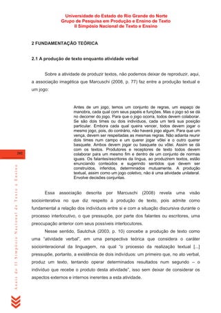 Universidade do Estado do Rio Grande do Norte
Grupo de Pesquisa em Produção e Ensino de Texto
II Simpósio Nacional de Texto e Ensino

2 FUNDAMENTAÇÃO TEÓRICA

2.1 A produção de texto enquanto atividade verbal

Sobre a atividade de produzir textos, não podemos deixar de reproduzir, aqui,
a associação imagética que Marcuschi (2008, p. 77) faz entre a produção textual e
um jogo:

Antes de um jogo, temos um conjunto de regras, um espaço de
manobra, cada qual com seus papéis e funções. Mas o jogo só se dá
no decorrer do jogo. Para que o jogo ocorra, todos devem colaborar.
Se são dois times ou dois indivíduos, cada um terá sua posição
particular. Embora cada qual queira vencer, todos devem jogar o
mesmo jogo, pois, do contrário, não haverá jogo algum. Para que um
vença, devem ser respeitadas as mesmas regras. Não adianta reunir
dois times num campo e um querer jogar vôlei e o outro querer
basquete. Ambos devem jogar ou basquete ou vôlei. Assim se dá
com os textos. Produtores e receptores de texto todos devem
colaborar para um mesmo fim e dentro de um conjunto de normas
iguais. Os falantes/escritores da língua, ao produzirem textos, estão
enunciando conteúdos e sugerindo sentidos que devem ser
construídos, inferidos, determinados mutuamente. A produção
textual, assim como um jogo coletivo, não é uma atividade unilateral.
Envolve decisões conjuntas.

Anais do II Simpósio Nacional de Texto e Ensino

202

Essa

associação

descrita

por

Marcuschi

(2008)

revela

uma

visão

sociointerativa no que diz respeito à produção de texto, pois admite como
fundamental a relação dos indivíduos entre si e com a situação discursiva durante o
processo interlocutivo, o que pressupõe, por parte dos falantes ou escritores, uma
preocupação anterior com seus possíveis interlocutores.
Nesse sentido, Sautchuk (2003, p. 10) concebe a produção de texto como
uma ―atividade verbal‖, em uma perspectiva teórica que considera o caráter
sociointeracional da linguagem, na qual ―o processo da realização textual [...]
pressupõe, portanto, a existência de dois indivíduos: um primeiro que, no ato verbal,
produz um texto, tentando operar determinados resultados num segundo – o
indivíduo que recebe o produto desta atividade‖, isso sem deixar de considerar os
aspectos externos e internos inerentes a esta atividade.

 