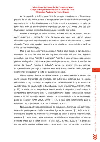 Universidade do Estado do Rio Grande do Norte
Grupo de Pesquisa em Produção e Ensino de Texto
II Simpósio Nacional de Texto e Ensino
Ainda segundo a autora, no momento em que consideramos o texto como
produto de um ato verbal, damos a este processo um caráter dinâmico de interação
constante entre os dois interlocutores envolvidos e, assim, ampliamos o conceito de
texto para além do essencialmente linguístico (SAUTCHUK, 2003), uma vez que
levamos em conta as condições de produção e recepção dos textos.
Quanto à produção de textos escritos, dizemos que, na atualidade, não há
como negar que a escrita faz parte da nossa vida, quer seja quando somos
chamados a produzir ou a ler textos escritos em diversas circunstâncias do nosso
dia-a-dia. Talvez essa inegável necessidade da escrita em nosso cotidiano explique
o fato de sua generalização.
Mas o que é a escrita? De acordo com Koch e Elias (2009, p. 32), podemos
encontrar, na sala de aula ou em algumas situações do dia-a-dia, algumas
definições, tais como: ―escrita é inspiração‖; ―escrita é uma atividade para alguns
poucos privilegiados‖; ―escrita é expressão do pensamento‖; ―escrita é domínio de
regras da língua‖; ―escrita é trabalho‖. Ainda de acordo com as autoras,
independente de qual seja o conceito, este estará associado ao modo pelo qual

203

Nesse sentido, faz-se importante afirmar que consideramos a escrita não
como simples transcrição da oralidade, por outro lado, dizemos que ―a escrita
constitui um código completo e independente, que desenvolveu funções distintas e
características de estruturação e de elaboração muito próprias‖ (SAUTCHUK, 2003,
p. 18), e ainda que a competência textual escrita é adquirida posteriormente à
competência comunicativa oral. O desenvolvimento dessa competência textual
depende de ―um variado e extenso conjunto de conhecimentos e de habilidades por
parte do escritor‖ (SAUTCHUK, 2003, p. 18), o qual será determinante para a
realização dos objetivos por parte dos produtores de texto.
Numa perspectiva sociointeracional da linguagem, afirmamos que a atividade
de escrita pressupõe a existência de duas figuras de receptor: ―[...] leitor externo,
destinatário ausente no momento da produção do texto, e aquele leitor co-autor,
presente, [...] leitor interno, cuja função é a de satisfazer as expectativas de sentido
do texto antes que o leitor externo o faça‖ (SAUTCHUK, 2003, p. 18, grifos da
autora). Nesse sentido, ainda de acordo com a autora, o ato de escrever caracteriza-

Anais do II Simpósio Nacional de Texto e Ensino

entendemos a linguagem, o texto e o sujeito que escreve.

 