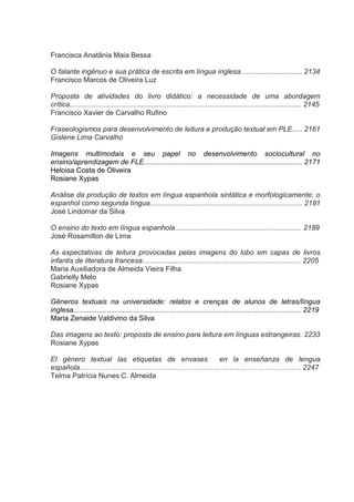 Francisca Anatânia Maia Bessa
O falante ingênuo e sua prática de escrita em língua inglesa............................... 2134
Francisco Marcos de Oliveira Luz
Proposta de atividades do livro didático: a necessidade de uma abordagem
crítica..................................................................................................................... 2145
Francisco Xavier de Carvalho Rufino
Fraseologismos para desenvolvimento de leitura e produção textual em PLE..... 2161
Gislene Lima Carvalho
Imagens multimodais e seu papel no desenvolvimento sociocultural no
ensino/aprendizagem de FLE................................................................................ 2171
Heloisa Costa de Oliveira
Rosiane Xypas
Análise da produção de textos em língua espanhola sintática e morfologicamente: o
espanhol como segunda língua............................................................................. 2181
José Lindomar da Silva
O ensino do texto em língua espanhola................................................................ 2189
José Rosamilton de Lima
As expectativas de leitura provocadas pelas imagens do lobo em capas de livros
infantis de literatura francesa................................................................................ 2205
Maria Auxiliadora de Almeida Vieira Filha
Gabrielly Melo
Rosiane Xypas
Gêneros textuais na universidade: relatos e crenças de alunos de letras/língua
inglesa................................................................................................................... 2219
Maria Zenaide Valdivino da Silva
Das imagens ao texto: proposta de ensino para leitura em línguas estrangeiras. 2233
Rosiane Xypas
El género textual las etiquetas de envases
en la enseñanza de lengua
española………………………………………………………………………………… 2247
Telma Patrícia Nunes C. Almeida

 