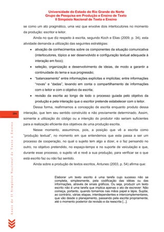 Universidade do Estado do Rio Grande do Norte
Grupo de Pesquisa em Produção e Ensino de Texto
II Simpósio Nacional de Texto e Ensino
se como um ato pragmático, uma vez que envolve dois interlocutores no momento
da produção: escritor e leitor.
Ainda no que diz respeito à escrita, segundo Koch e Elias (2009, p. 34), esta
atividade demanda a utilização das seguintes estratégias:


ativação de conhecimentos sobre os componentes da situação comunicativa
(interlocutores, tópico a ser desenvolvido e configuração textual adequada à
interação em foco);



seleção, organização e desenvolvimento de ideias, de modo a garantir a
continuidade do tema e sua progressão;



―balanceamento‖ entre informações explícitas e implícitas; entre informações
―novas‖ e ―dadas‖, levando em conta o compartilhamento de informações
com o leitor e com o objetivo da escrita;



revisão da escrita ao longo de todo o processo guiada pelo objetivo da
produção e pela interação que o escritor pretende estabelecer com o leitor.
Dessa forma, reafirmamos a concepção de escrita enquanto produto dessa

204

interação, que tem seu sentido construído e não previamente determinado. Assim,

Anais do II Simpósio Nacional de Texto e Ensino

somente a utilização do código ou a intenção do produtor não seriam suficientes
para a realização eficiente dos objetivos de uma produção escrita.
Nesse momento, assumimos, pois, a posição que vê a escrita como
―produção textual‖, no momento em que entendemos que esta passa a ser um
processo de cooperação, no qual o sujeito tem algo a dizer, e o faz pensando no
outro, no objetivo pretendido, no espaço-tempo e no suporte de veiculação e que,
durante esse processo, o sujeito vê e revê a sua produção, para verificar se o que
está escrito faz ou não faz sentido.
Ainda sobre a produção de textos escritos, Antunes (2003, p. 54) afirma que:

Elaborar um texto escrito é uma tarefa cujo sucesso não se
completa, simplesmente, pela codificação das idéias ou das
informações, através de sinais gráficos. Ou seja, produzir um texto
escrito não é uma tarefa que implica apenas o ato de escrever: Não
começa, portanto, quando tomamos nas mãos papel e lápis. Supõe,
ao contrário, várias etapas, interdependentes e intercomplementares,
que vão desde o planejamento, passando pela escrita propriamente,
até o momento posterior da revisão e da reescrita [...].

 