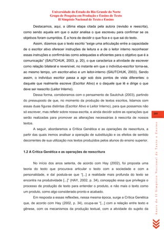Universidade do Estado do Rio Grande do Norte
Grupo de Pesquisa em Produção e Ensino de Texto
II Simpósio Nacional de Texto e Ensino
Destacamos, aqui, a última etapa citada pela autora (revisão e reescrita),
como sendo aquela em que o autor analisa o que escreveu para confirmar se os
objetivos foram cumpridos. É a hora de decidir o que fica e o que sai do texto.
Assim, dizemos que o texto escrito ―exige uma articulação entre a capacidade
de o escritor ativo oferecer instruções de leitura e a de o leitor interno reconhecer
essas instruções e confirmá-las como adequadas e eficientes para o objetivo que é a
comunicação‖ (SAUTCHUK, 2003, p. 20), o que caracteriza a atividade de escrever
como relação bilateral e reversível, no instante em que o indivíduo-escritor torna-se,
ao mesmo tempo, um escritor-ativo e um leitor-interno (SAUTCHUK, 2003). Sendo
assim, o indivíduo escritor passa a agir sob dois pontos de vista diferentes: o
daquele que realmente escreve (Escritor Ativo) e o daquele que lê e dirige o que
deve ser reescrito (Leitor Interno).
Dessa forma, corroboramos com o pensamento de Sautchuk (2003), partindo
do pressuposto de que, no momento da produção de textos escritos, lidamos com
essas duas figuras distintas (Escritor Ativo e Leitor Interno), para que possamos não
só escrever, mas refletir sobre nossa escrita, e ainda decidir sobre as operações que

205

textos.
A seguir, abordaremos a Crítica Genética e as operações de reescritura, a
partir das quais iremos analisar a operação de substituição e os efeitos de sentido
decorrentes de sua utilização nos textos produzidos pelos alunos do ensino superior.

1.2 A Crítica Genética e as operações de reescritura

No início dos anos setenta, de acordo com Hay (2002), foi proposta uma
teoria do texto que procurava articular o texto com a sociedade e com a
personalidade, e daí postula-se que ―[...] a realidade mais profunda do texto se
encontra na produtividade [...]‖ (HAY, 2002, p. 34), concepção essa que privilegia o
processo de produção de texto para entender o produto, e não mais o texto como
um produto, como algo considerado pronto e acabado.
Em resposta a essas reflexões, nessa mesma época, surge a Crítica Genética
que, de acordo com Hay (2002, p. 34), ocupa-se ―[...] com a relação entre texto e
gênese, com os mecanismos da produção textual, com a atividade do sujeito da

Anais do II Simpósio Nacional de Texto e Ensino

serão realizadas para promover as alterações necessárias à reescrita de nossos

 