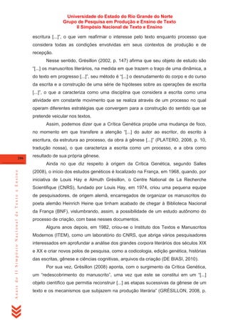 Universidade do Estado do Rio Grande do Norte
Grupo de Pesquisa em Produção e Ensino de Texto
II Simpósio Nacional de Texto e Ensino
escritura [...]‖, o que vem reafirmar o interesse pelo texto enquanto processo que
considera todas as condições envolvidas em seus contextos de produção e de
recepção.
Nesse sentido, Grésillon (2002, p. 147) afirma que seu objeto de estudo são
―[...] os manuscritos literários, na medida em que trazem o traço de uma dinâmica, a
do texto em progresso [...]‖, seu método é ―[...] o desnudamento do corpo e do curso
da escrita e a construção de uma série de hipóteses sobre as operações de escrita
[...]‖, o que a caracteriza como uma disciplina que considera a escrita como uma
atividade em constante movimento que se realiza através de um processo no qual
operam diferentes estratégias que convergem para a construção do sentido que se
pretende veicular nos textos.
Assim, podemos dizer que a Crítica Genética propõe uma mudança de foco,
no momento em que transfere a atenção ―[...] do autor ao escritor, do escrito à
escritura, da estrutura ao processo, da obra à gênese [...]‖ (PLATERO, 2008, p. 10,
tradução nossa), o que caracteriza a escrita como um processo, e a obra como
206

resultado de sua própria gênese.

Anais do II Simpósio Nacional de Texto e Ensino

Ainda no que diz respeito à origem da Crítica Genética, segundo Salles
(2008), o início dos estudos genéticos é localizado na França, em 1968, quando, por
iniciativa de Louis Hay e Almuth Grésillon, o Centre National de La Recherche
Scientifique (CNRS), fundado por Louis Hay, em 1974, criou uma pequena equipe
de pesquisadores, de origem alemã, encarregados de organizar os manuscritos do
poeta alemão Heinrich Heine que tinham acabado de chegar à Biblioteca Nacional
da França (BNF), vislumbrando, assim, a possibilidade de um estudo autônomo do
processo de criação, com base nesses documentos.
Alguns anos depois, em 1982, criou-se o Instituto dos Textos e Manuscritos
Modernos (ITEM), como um laboratório do CNRS, que abriga vários pesquisadores
interessados em aprofundar a análise dos grandes corpora literários dos séculos XIX
e XX e criar novos polos de pesquisa, como a codicologia, edição genética, histórias
das escritas, gênese e ciências cognitivas, arquivos da criação (DE BIASI, 2010).
Por sua vez, Grésillon (2008) aponta, com o surgimento da Crítica Genética,
um ―redescobrimento do manuscrito‖, uma vez que este se constitui em um ―[...]
objeto científico que permitia reconstruir [...] as etapas sucessivas da gênese de um
texto e os mecanismos que subjazem na produção literária‖ (GRÉSILLON, 2008, p.

 