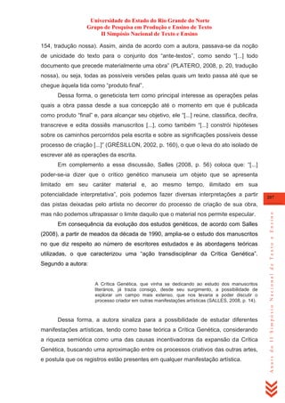 Universidade do Estado do Rio Grande do Norte
Grupo de Pesquisa em Produção e Ensino de Texto
II Simpósio Nacional de Texto e Ensino
154, tradução nossa). Assim, ainda de acordo com a autora, passava-se da noção
de unicidade do texto para o conjunto dos ―ante-textos‖, como sendo ―[...] todo
documento que precede materialmente uma obra‖ (PLATERO, 2008, p. 20, tradução
nossa), ou seja, todas as possíveis versões pelas quais um texto passa até que se
chegue àquela tida como ―produto final‖.
Dessa forma, o geneticista tem como principal interesse as operações pelas
quais a obra passa desde a sua concepção até o momento em que é publicada
como produto ―final‖ e, para alcançar seu objetivo, ele ―[...] reúne, classifica, decifra,
transcreve e edita dossiês manuscritos [...], como também ―[...] constrói hipóteses
sobre os caminhos percorridos pela escrita e sobre as significações possíveis desse
processo de criação [...]‖ (GRÉSILLON, 2002, p. 160), o que o leva do ato isolado de
escrever até as operações da escrita.
Em complemento a essa discussão, Salles (2008, p. 56) coloca que: ―[...]
poder-se-ia dizer que o crítico genético manuseia um objeto que se apresenta
limitado em seu caráter material e, ao mesmo tempo, ilimitado em sua
potencialidade interpretativa‖, pois podemos fazer diversas interpretações a partir

207

mas não podemos ultrapassar o limite daquilo que o material nos permite especular.
Em consequência da evolução dos estudos genéticos, de acordo com Salles
(2008), a partir de meados da década de 1990, amplia-se o estudo dos manuscritos
no que diz respeito ao número de escritores estudados e às abordagens teóricas
utilizadas, o que caracterizou uma ―ação transdisciplinar da Crítica Genética‖.
Segundo a autora:

A Crítica Genética, que vinha se dedicando ao estudo dos manuscritos
literários, já trazia consigo, desde seu surgimento, a possibilidade de
explorar um campo mais extenso, que nos levaria a poder discutir o
processo criador em outras manifestações artísticas (SALLES, 2008, p. 14).

Dessa forma, a autora sinaliza para a possibilidade de estudar diferentes
manifestações artísticas, tendo como base teórica a Crítica Genética, considerando
a riqueza semiótica como uma das causas incentivadoras da expansão da Crítica
Genética, buscando uma aproximação entre os processos criativos das outras artes,
e postula que os registros estão presentes em qualquer manifestação artística.

Anais do II Simpósio Nacional de Texto e Ensino

das pistas deixadas pelo artista no decorrer do processo de criação de sua obra,

 