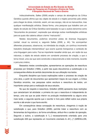 Universidade do Estado do Rio Grande do Norte
Grupo de Pesquisa em Produção e Ensino de Texto
II Simpósio Nacional de Texto e Ensino
Indiscutivelmente, Salles (2008) amplia o campo de abrangência da Crítica
Genética quando afirma que seu objeto de estudo é o trajeto percorrido pelo artista
para chegar às obras, incluindo, assim, em seu escopo, não só os manuscritos, mas
qualquer manifestação artística. Dessa forma, uma pesquisa que trabalhe com um
objeto de estudo da Crítica Genética será baseada no que a autora denomina como
―documentos de processo‖, expressão que abrange outras manifestações artísticas
para as quais não caberia utilizar o termo ―manuscrito‖.
Nestes documentos, podemos encontrar pistas de diversas linguagens
(verbal, visual ou sonora) e, segundo Salles (2008, p. 44): ―Ao acompanhar
diferentes processos, observa-se, na intimidade da criação, um contínuo movimento
tradutório (tradução intersemiótica)‖ que ocorre quando transpomos o conteúdo de
uma linguagem para outra. Faz-se importante ressaltar ainda que, em razão de sua
natureza, o objeto de estudo estaria em constante processo de criação, o que o
torna móvel, uma vez que será construído e desconstruído a todo momento, durante
o percurso criativo.
208

Baseados nestas considerações, apresentamos as operações de reescritura

Anais do II Simpósio Nacional de Texto e Ensino

propostas por Grésillon (1989), a partir das quais discutiremos a substituição e os
consequentes efeitos de sentido decorrentes de sua utilização nos textos.
Enquanto disciplina que busca explicações sobre o processo de criação de
uma obra, a partir de documentos que apresentem traços de sua origem, a Crítica
Genética encontra, nas pesquisas sobre escritura e reescritura de textos, um
importante campo para a realização de seus estudos.
No que diz respeito à reescritura, Grésillon (2008) apresenta duas restrições
que caracterizam tal atividade: a primeira diz que a reescritura é independente do
tempo, uma vez que se pode intervir na produção imediatamente ou alguns anos
mais tarde; a segunda aponta que o escritor é livre para refletir sobre sua própria
escrita e até anular o que havia escrito.
Em consequência dessa concepção de reescritura, chegamos à noção de
substituição o que, para Grésillon (2008), permite tratar a reescritura com as
ferramentas da linguística e, de forma simultânea, atribuir-lhe o caráter de operação.
Segundo a autora, a substituição é ―[...] necessariamente orientada para uma
substituição A/B que representa um movimento orientado A→B [...]‖ (GRÉSILLON,

 