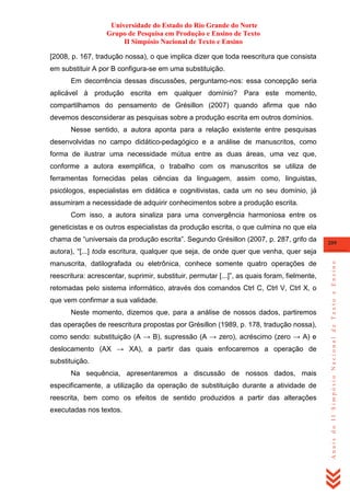 Universidade do Estado do Rio Grande do Norte
Grupo de Pesquisa em Produção e Ensino de Texto
II Simpósio Nacional de Texto e Ensino
[2008, p. 167, tradução nossa), o que implica dizer que toda reescritura que consista
em substituir A por B configura-se em uma substituição.
Em decorrência dessas discussões, perguntamo-nos: essa concepção seria
aplicável à produção escrita em qualquer domínio? Para este momento,
compartilhamos do pensamento de Grésillon (2007) quando afirma que não
devemos desconsiderar as pesquisas sobre a produção escrita em outros domínios.
Nesse sentido, a autora aponta para a relação existente entre pesquisas
desenvolvidas no campo didático-pedagógico e a análise de manuscritos, como
forma de ilustrar uma necessidade mútua entre as duas áreas, uma vez que,
conforme a autora exemplifica, o trabalho com os manuscritos se utiliza de
ferramentas fornecidas pelas ciências da linguagem, assim como, linguistas,
psicólogos, especialistas em didática e cognitivistas, cada um no seu domínio, já
assumiram a necessidade de adquirir conhecimentos sobre a produção escrita.
Com isso, a autora sinaliza para uma convergência harmoniosa entre os
geneticistas e os outros especialistas da produção escrita, o que culmina no que ela
chama de ―universais da produção escrita‖. Segundo Grésillon (2007, p. 287, grifo da

209

manuscrita, datilografada ou eletrônica, conhece somente quatro operações de
reescritura: acrescentar, suprimir, substituir, permutar [...]‖, as quais foram, fielmente,
retomadas pelo sistema informático, através dos comandos Ctrl C, Ctrl V, Ctrl X, o
que vem confirmar a sua validade.
Neste momento, dizemos que, para a análise de nossos dados, partiremos
das operações de reescritura propostas por Grésillon (1989, p. 178, tradução nossa),
como sendo: substituição (A → B), supressão (A → zero), acréscimo (zero → A) e
deslocamento (AX → XA), a partir das quais enfocaremos a operação de
substituição.
Na sequência, apresentaremos a discussão de nossos dados, mais
especificamente, a utilização da operação de substituição durante a atividade de
reescrita, bem como os efeitos de sentido produzidos a partir das alterações
executadas nos textos.

Anais do II Simpósio Nacional de Texto e Ensino

autora), ―[...] toda escritura, qualquer que seja, de onde quer que venha, quer seja

 