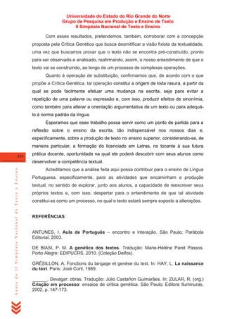 Universidade do Estado do Rio Grande do Norte
Grupo de Pesquisa em Produção e Ensino de Texto
II Simpósio Nacional de Texto e Ensino
Com esses resultados, pretendemos, também, corroborar com a concepção
proposta pela Crítica Genética que busca desmitificar a visão fixista da textualidade,
uma vez que buscamos provar que o texto não se encontra pré-construído, pronto
para ser observado e analisado, reafirmando, assim, o nosso entendimento de que o
texto vai se construindo, ao longo de um processo de complexas operações.
Quanto à operação de substituição, confirmamos que, de acordo com o que
propõe a Crítica Genética, tal operação constitui a origem de toda rasura, a partir da
qual se pode facilmente efetuar uma mudança na escrita, seja para evitar a
repetição de uma palavra ou expressão e, com isso, produzir efeitos de sinonímia,
como também para alterar a orientação argumentativa de um texto ou para adequálo à norma padrão da língua.
Esperamos que esse trabalho possa servir como um ponto de partida para a
reflexão sobre o ensino da escrita, tão indispensável nos nossos dias e,
especificamente, sobre a produção de texto no ensino superior, considerando-se, de
maneira particular, a formação do licenciado em Letras, no tocante à sua futura
214

prática docente, oportunidade na qual ele poderá descobrir com seus alunos como

Anais do II Simpósio Nacional de Texto e Ensino

desenvolver a competência textual.
Acreditamos que a análise feita aqui possa contribuir para o ensino de Língua
Portuguesa, especificamente, para as atividades que encaminham a produção
textual, no sentido de explorar, junto aos alunos, a capacidade de reescrever seus
próprios textos e, com isso, despertar para o entendimento de que tal atividade
constitui-se como um processo, no qual o texto estará sempre exposto a alterações.

REFERÊNCIAS
ANTUNES, I. Aula de Português – encontro e interação. São Paulo: Parábola
Editorial, 2003.
DE BIASI, P. M. A genética dos textos. Tradução: Marie-Hélène Paret Passos.
Porto Alegre: EDIPUCRS, 2010. (Coleção Delfos).
GRÉSILLON, A. Fonctions du langage et genèse du text. In: HAY, L. La naissance
du text. Paris: José Corti, 1989.
______. Devagar: obras. Tradução: Júlio Castañon Guimarães. In: ZULAR, R. (org.)
Criação em processo: ensaios de crítica genética. São Paulo: Editora Iluminuras,
2002. p. 147-173.

 