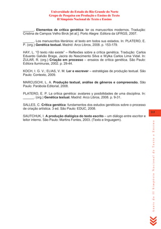 Universidade do Estado do Rio Grande do Norte
Grupo de Pesquisa em Produção e Ensino de Texto
II Simpósio Nacional de Texto e Ensino
______. Elementos de crítica genética: ler os manuscritos modernos. Tradução:
Cristina de Campos Velho Birck [et al.]. Porto Alegre: Editora da UFRGS, 2007.
______. Los manuscritos literários: el texto em todos sus estados. In: PLATERO, E.
P. (org.) Genética textual. Madrid: Arco Libros, 2008. p. 153-179.
HAY, L. ―O texto não existe‖ – Reflexões sobre a crítica genética. Tradução: Carlos
Eduardo Galvão Braga, Jacira do Nascimento Silva e Wylka Carlos Lima Vidal. In:
ZULAR, R. (org.) Criação em processo – ensaios de crítica genética. São Paulo:
Editora Iluminuras, 2002. p. 29-44.
KOCH, I. G. V.; ELIAS, V. M. Ler e escrever – estratégias de produção textual. São
Paulo: Contexto, 2009.
MARCUSCHI, L. A. Produção textual, análise de gêneros e compreensão. São
Paulo: Parábola Editorial, 2008.
PLATERO, E. P. La crítica genética: avatares y posibilidades de uma disciplina. In:
______. (org.) Genética textual. Madrid: Arco Libros, 2008. p. 9-31.
SALLES, C. Crítica genética: fundamentos dos estudos genéticos sobre o processo
de criação artística. 3 ed. São Paulo: EDUC, 2008.
SAUTCHUK, I. A produção dialógica do texto escrito – um diálogo entre escritor e
leitor interno. São Paulo: Martins Fontes, 2003. (Texto e linguagem).

Anais do II Simpósio Nacional de Texto e Ensino

215

 