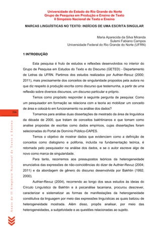 Universidade do Estado do Rio Grande do Norte
Grupo de Pesquisa em Produção e Ensino de Texto
II Simpósio Nacional de Texto e Ensino
MARCAS LINGUÍSTICAS NO TEXTO: INDÍCIOS DE UMA ESCRITA SINGULAR

Maria Aparecida da Silva Miranda
Sulemi Fabiano Campos
Universidade Federal do Rio Grande do Norte (UFRN)
1 INTRODUÇÃO
Esta pesquisa é fruto de estudos e reflexões desenvolvidos no interior do
Grupo de Pesquisa em Estudos do Texto e do Discurso (GETED) - Departamento
de Letras da UFRN. Partimos dos estudos realizados por Authier-Revuz (2000;
2011), mais precisamente dos conceitos de singularidade propostos pela autora no
que diz respeito à produção escrita como discurso que testemunha, a partir de uma
reflexão sobre diversos discursos, um discurso particular e próprio.
Temos como propósito responder à seguinte pergunta de pesquisa: Como
um pesquisador em formação se relaciona com a teoria ao mobilizar um conceito
de área e colocá-lo em funcionamento na análise dos dados?

Anais do II Simpósio Nacional de Texto e Ensino

216

Tomamos para análise duas dissertações de mestrado da área de linguística
da década de 2000, que tratam de conceitos bakhtinianos e que tomam como
analise propostas de escritas como dados empíricos, cujas dissertações foram
selecionadas do Portal de Domínio Público-CAPES.
Temos o objetivo de mostrar dados que evidenciem como a definição de
conceitos como dialogismo e polifonia, incluída na fundamentação teórica, é
retomada pelo pesquisador na análise dos dados, e se o autor escreve algo de
novo como marca de singularidade.
Para tanto, recorremos aos pressupostos teóricos da heterogeneidade
enunciativa das expressões de não-coincidências do dizer de Authier-Revuz (2004;
2011) e da abordagem de gênero do discurso desenvolvida por Bakhtin (1992;
2000).
Authier-Revuz (2004), recorrendo ao longo dos seus estudos às ideias do
Círculo Linguístico de Bakhtin e à psicanálise lacaniana, procurou descrever,
caracterizar e sistematizar as formas de manifestações da heterogeneidade
constitutiva da linguagem por meio das expressões linguísticas as quais batizou de
heterogeneidade

mostrada.

Além

disso,

propôs

analisar,

por

meio

heterogeneidades, a subjetividade e as questões relacionadas ao sujeito.

das

 