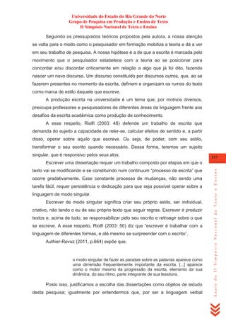Universidade do Estado do Rio Grande do Norte
Grupo de Pesquisa em Produção e Ensino de Texto
II Simpósio Nacional de Texto e Ensino
Seguindo os pressupostos teóricos propostos pela autora, a nossa atenção
se volta para o modo como o pesquisador em formação mobiliza a teoria e dá a ver
em seu trabalho de pesquisa. A nossa hipótese é a de que a escrita é marcada pelo
movimento que o pesquisador estabelece com a teoria ao se posicionar para
concordar e/ou discordar criticamente em relação a algo que já foi dito, fazendo
nascer um novo discurso. Um discurso constituído por discursos outros, que, ao se
fazerem presentes no momento da escrita, definem e organizam os rumos do texto
como marca de estilo daquele que escreve.
A produção escrita na universidade é um tema que, por motivos diversos,
preocupa professores e pesquisadores de diferentes áreas da linguagem frente aos
desafios da escrita acadêmica como produção de conhecimento.
A esse respeito, Riolfi (2003: 48) defende um trabalho de escrita que
demanda do sujeito a capacidade de reler-se, calcular efeitos de sentido e, a partir
disso, operar sobre aquilo que escreve. Ou seja, de poder, com seu estilo,
transformar o seu escrito quando necessário. Dessa forma, teremos um sujeito
singular, que é responsivo pelos seus atos.

217

texto vai se modificando e se constituindo num continuum ―processo de escrita‖ que
ocorre gradativamente. Esse constante processo de mudanças, não sendo uma
tarefa fácil, requer persistência e dedicação para que seja possível operar sobre a
linguagem de modo singular.
Escrever de modo singular significa criar seu próprio estilo, ser individual,
criativo, não tendo o eu de seu próprio texto que seguir regras. Escrever é produzir
textos e, acima de tudo, se responsabilizar pelo seu escrito e retroagir sobre o que
se escreve. A esse respeito, Riolfi (2003: 50) diz que ―escrever é trabalhar com a
linguagem de diferentes formas, e até mesmo se surpreender com o escrito‖.
Authier-Revuz (2011, p.664) expõe que,

o modo singular de fazer as paradas sobre as palavras aparece como
uma dimensão frequentemente importante da escrita. [...] aparece
como o motor mesmo da progressão da escrita, elemento da sua
dinâmica, do seu ritmo, parte integrante de sua tessitura.

Posto isso, justificamos a escolha das dissertações como objetos de estudo
desta pesquisa; igualmente por entendermos que, por ser a linguagem verbal

Anais do II Simpósio Nacional de Texto e Ensino

Escrever uma dissertação requer um trabalho composto por etapas em que o

 