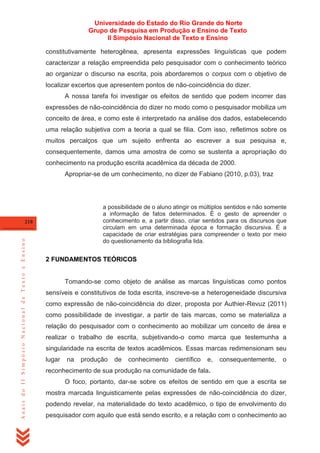 Universidade do Estado do Rio Grande do Norte
Grupo de Pesquisa em Produção e Ensino de Texto
II Simpósio Nacional de Texto e Ensino
constitutivamente heterogênea, apresenta expressões linguísticas que podem
caracterizar a relação empreendida pelo pesquisador com o conhecimento teórico
ao organizar o discurso na escrita, pois abordaremos o corpus com o objetivo de
localizar excertos que apresentem pontos de não-coincidência do dizer.
A nossa tarefa foi investigar os efeitos de sentido que podem incorrer das
expressões de não-coincidência do dizer no modo como o pesquisador mobiliza um
conceito de área, e como este é interpretado na análise dos dados, estabelecendo
uma relação subjetiva com a teoria a qual se filia. Com isso, refletimos sobre os
muitos percalços que um sujeito enfrenta ao escrever a sua pesquisa e,
consequentemente, damos uma amostra de como se sustenta a apropriação do
conhecimento na produção escrita acadêmica da década de 2000.
Apropriar-se de um conhecimento, no dizer de Fabiano (2010, p.03), traz

a possibilidade de o aluno atingir os múltiplos sentidos e não somente
a informação de fatos determinados. É o gesto de apreender o
conhecimento e, a partir disso, criar sentidos para os discursos que
circulam em uma determinada época e formação discursiva. É a
capacidade de criar estratégias para compreender o texto por meio
do questionamento da bibliografia lida.

Anais do II Simpósio Nacional de Texto e Ensino

218

2 FUNDAMENTOS TEÓRICOS

Tomando-se como objeto de análise as marcas linguísticas como pontos
sensíveis e constitutivos de toda escrita, inscreve-se a heterogeneidade discursiva
como expressão de não-coincidência do dizer, proposta por Authier-Revuz (2011)
como possibilidade de investigar, a partir de tais marcas, como se materializa a
relação do pesquisador com o conhecimento ao mobilizar um conceito de área e
realizar o trabalho de escrita, subjetivando-o como marca que testemunha a
singularidade na escrita de textos acadêmicos. Essas marcas redimensionam seu
lugar

na

produção

de

conhecimento

científico

e,

consequentemente,

o

reconhecimento de sua produção na comunidade de fala.
O foco, portanto, dar-se sobre os efeitos de sentido em que a escrita se
mostra marcada linguisticamente pelas expressões de não-coincidência do dizer,
podendo revelar, na materialidade do texto acadêmico, o tipo de envolvimento do
pesquisador com aquilo que está sendo escrito, e a relação com o conhecimento ao

 