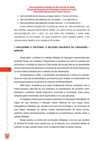 Universidade do Estado do Rio Grande do Norte
Grupo de Pesquisa em Produção e Ensino de Texto
II Simpósio Nacional de Texto e Ensino
 não-coincidência do discurso consigo mesmo - X como diz fulano...
 não-coincidência das palavras com as coisas - : x eu digo bem x;
 não-coincidência das palavras consigo mesmas - x, no sentido de q –
Essas metaenunciações têm a função de marcar as ―não-coincidências‖ que
são divididas, segundo Authier-Revuz (2004), em quatro formas de expressões de
não-coincidências com o dizer, em que todas são mostradas e todas estão
constitutivas na enunciação, as quais tomaremos como proposta teórica a ser
utilizada neste trabalho como categorias de análise.
3 DIALOGISMO E POLIFONIA, A RELAÇÃO DIALÓGICA DA LINGUAGEM –
BAKHTIN

Nesta parte, o enfoque é a relação dialógica da linguagem apresentada pelo
pensador Russo, ao considerar indispensável a presença do outro em qualquer ato
enunciativo e condição do discurso. Esse estudo dar-se pelo fato de as dissertações
220

corpus desta pesquisa abordarem conceitos de área advindos da teoria bakhtiniana,

Anais do II Simpósio Nacional de Texto e Ensino

um dos critérios adotados para a seleção de tais dissertações.
Compreende-se, então, a necessidade de realizarmos o estudo em questão,
tendo em vista que as dissertações que tomamos para análise se fundamentam nos
pressupostos teóricos de gêneros do discurso de Michael Bakhtin.
Além disso, ressaltamos que esses fundamentos teóricos corroboram com a
nossa pesquisa, pelo fato de nos auxiliarem no entendimento de conceitos como:
dialogismo e polifonia, atitude responsiva, enunciado e enunciação, entre outros,
utilizados pelos mestrandos como aporte teórico em suas pesquisas.
O dialogismo bakhtiniano se realiza justamente na articulação heterogênea da
língua em que acontece a interação verbal. Falamos de uma língua social,
heterogênea e dialógica que acontece por meio da enunciação e do enunciado de
uma língua, carregada de valores sociais interrelacionados de várias formas,
podendo, nesses atravessamentos, completar-se ou confrontar-se, criando, assim, a
relação dialógica.
Nesse sentido, os textos são construções dialógicas, uma vez que resultam
do embate de muitas vozes sociais que, ao se fazerem ouvir, produzem efeitos de
polifonia, ou seja, quando essas vozes ou algumas delas se deixam escutar.

 