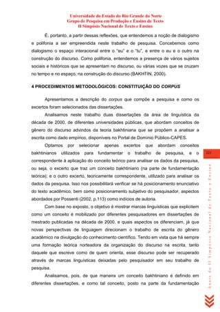 Universidade do Estado do Rio Grande do Norte
Grupo de Pesquisa em Produção e Ensino de Texto
II Simpósio Nacional de Texto e Ensino
É, portanto, a partir dessas reflexões, que entendemos a noção de dialogismo
e polifonia a ser empreendida neste trabalho de pesquisa. Concebemos como
dialogismo o espaço interacional entre o ―eu‖ e o ―tu‖, e entre o eu e o outro na
construção do discurso. Como polifonia, entendemos a presença de vários sujeitos
sociais e históricos que se apresentam no discurso, ou várias vozes que se cruzam
no tempo e no espaço, na construção do discurso (BAKHTIN, 2000).
4 PROCEDIMENTOS METODOLÓGICOS: CONSTITUIÇÃO DO CORPUS
Apresentamos a descrição do corpus que compõe a pesquisa e como os
excertos foram selecionados das dissertações.
Analisamos neste trabalho duas dissertações da área de linguística da
década de 2000, de diferentes universidades públicas, que abordam conceitos de
gênero do discurso advindos da teoria bakhtiniana que se propõem a analisar a
escrita como dado empírico, disponíveis no Portal de Domínio Público-CAPES.
Optamos
bakhtinianos

por

selecionar

utilizados

para

apenas

fundamentar

excertos
o

que

trabalho

abordam
de

conceitos

pesquisa,

e

o

221

ou seja, o excerto que traz um conceito bakhtiniano (na parte de fundamentação
teórica); e o outro excerto, teoricamente correspondente, utilizado para analisar os
dados da pesquisa. Isso nos possibilitará verificar se há posicionamento enunciativo
do texto acadêmico, bem como posicionamento subjetivo do pesquisador, aspectos
abordados por Possenti (2002, p.113) como indícios de autoria.
Com base no exposto, o objetivo é mostrar marcas linguísticas que explicitem
como um conceito é mobilizado por diferentes pesquisadores em dissertações de
mestrado publicadas na década de 2000, e quais aspectos os diferenciam, já que
novas perspectivas de linguagem direcionam o trabalho de escrita do gênero
acadêmico na divulgação do conhecimento científico. Tendo em vista que há sempre
uma formação teórica norteadora da organização do discurso na escrita, tanto
daquele que escreve como de quem orienta, esse discurso pode ser recuperado
através de marcas linguísticas deixadas pelo pesquisador em seu trabalho de
pesquisa.
Analisamos, pois, de que maneira um conceito bakhtiniano é definido em
diferentes dissertações, e como tal conceito, posto na parte da fundamentação

Anais do II Simpósio Nacional de Texto e Ensino

correspondente à aplicação do conceito teórico para analisar os dados da pesquisa,

 