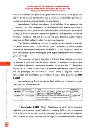 Universidade do Estado do Rio Grande do Norte
Grupo de Pesquisa em Produção e Ensino de Texto
II Simpósio Nacional de Texto e Ensino
teórica, é retomado pelo pesquisador para analisar os dados, e se aquele que
escreve se apropria do conhecimento que o precedeu, subjetivando-o por meio de
marcas linguísticas a presença do outro em seu discurso.
A escolha dos capítulos supracitados deu-se pelo fato de ser a parte na qual
o pesquisador mobiliza os conceitos para fundamentar teoricamente a pesquisa, e,
por conseguinte, utiliza para analisar dados empíricos como trabalho de pesquisa.
Ou seja, é o espaço em que o escrito nos possibilita visualizar como o aluno em
formação - mestrando - lida com o conhecimento que o precedeu. Descrevemos, a
posteriore, as dissertações que são o foco da nossa pesquisa.
Para facilitar o trabalho de pesquisa no que tange à investigação e apuração
dos dados, esclarecemos que o motivo pelo qual o nosso recorte metodológico se
constituiu de diferentes dissertações da década de 2000, deu-se pelo fato de que é a
partir dessa década que as dissertações foram disponibilizadas em maior número na
versão eletrônica.
Para dinamizar o trabalho de análise e de leitura desta pesquisa, bem como
222

de preservar a identidade dos informantes, optamos por estabelecer uma ordem de

Anais do II Simpósio Nacional de Texto e Ensino

classificação e nomeação das dissertações selecionadas pela letra “D” do alfabeto,
seguida de um número correspondendo à ordem de apresentação, somando-se ao
ano de publicação das dissertações. Assim, temos a seguinte ordem de
apresentação das dissertações que constituem o corpus desta pesquisa: D1 /2001;
D2 /2006.
Apresentamos de forma sucinta as dissertações que constituem o corpus
desta pesquisa, abaixo descritas:
Década
D1/ 2001

Quantidade
01- dissertação

D2/ 2006

01- dissertação

Título
Publicação
―Classificado de jornal: gênero discursivo 2001/PUC
legitimado pelo projeto do capital‖,
Marcas enunciativo-discursivas nas histórias em 2006/UFRJ
quadrinhos (HQS): uma proposta de análise de
texto como discurso

1) Dissertação, D1/2001 - Título - ―Classificado de jornal: gênero discursivo
legitimado pelo projeto do capital‖- defendida no ano de 2001 em uma universidade
pública. Está dividida em três capítulos, distribuídos em 146 páginas. Como objetivo,
realiza um estudo acerca dos classificados de jornal, compreendidos como gênero

 