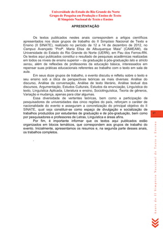 Universidade do Estado do Rio Grande do Norte
Grupo de Pesquisa em Produção e Ensino de Texto
II Simpósio Nacional de Texto e Ensino
APRESENTAÇÃO

.

17

Anais do II Simpósio Nacional de Texto e Ensino

Os textos publicados nestes anais correspondem a artigos científicos
apresentados nos doze grupos de trabalho do II Simpósio Nacional de Texto e
Ensino (II SINATE), realizado no período de 12 a 14 de dezembro de 2012, no
Campus Avançado ―Profª. Maria Elisa de Albuquerque Maia‖ (CAMEAM), da
Universidade do Estado do Rio Grande do Norte (UERN), em Pau dos Ferros-RN.
Os textos aqui publicados constitui o resultado de pesquisas acadêmicas realizadas
em todos os níveis de ensino superior – da graduação à pós-graduação lato e stricto
sensu, além de reflexões de professores da educação básica, interessados em
repensar suas práticas educacionais referentes ao trabalho com o texto em sala de
aula.
Em seus doze grupos de trabalho, o evento discutiu e refletiu sobre o texto e
seu ensino sob a ótica de perspectivas teóricas as mais diversas: Análise do
discurso, Análise da conversação, Análise de texto literário, Análise textual dos
discursos, Argumentação, Estudos Culturais, Estudos da enunciação, Linguística do
texto, Linguística Aplicada, Literatura e ensino, Sociolinguística, Teoria de gêneros,
Variação e mudança, apenas para citar algumas.
Essa diversidade de vertentes teóricas, bem como a participação de
pesquisadores de universidades das cinco regiões do país, reforçam o caráter de
nacionalidade do evento e asseguram a concretização do principal objetivo do II
SINATE, qual seja constituir-se como espaço de divulgação e socialização de
trabalhos produzidos por estudantes de graduação e de pós-graduação, bem como
por pesquisadores e professores de Letras, Linguística e áreas afins.
Por fim, é importante informar que os textos aqui publicados estão
organizados em blocos temáticos, que correspondem aos grupos de trabalho do
evento. Inicialmente, apresentamos os resumos e, na segunda parte desses anais,
os trabalhos completos.

 