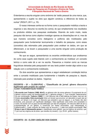Universidade do Estado do Rio Grande do Norte
Grupo de Pesquisa em Produção e Ensino de Texto
II Simpósio Nacional de Texto e Ensino
Entendemos a escrita singular como sinônimo de ―estilo pessoal de uma marca, que,
apresentando o sujeito na obra que alguém construiu a diferencie de todas as
outras‖ (RIOLFI, 2011, p. 15).
O nosso interesse centra-se na forma como o pesquisador mobiliza a teoria e
organiza o seu discurso na escrita [no como], do que simplesmente nos resultados
ou produtos obtidos nas pesquisas analisadas. Dizendo de outro modo, nesta
pesquisa não temos como objetivo investigar apenas as dissertações em si, mas de
que maneira conceitos como dialogismo e polifonia são mobilizados pelo
pesquisador para fundamentar teoricamente o trabalho de pesquisa, como esses
(conceitos) são retomados pelo pesquisador para analisar os dados, em que se
diferenciam, e se levam o pesquisador a uma escrita singular como produção de
conhecimento.
No que se segue, apresentamos os excertos emblemáticos que analisamos
de como esse sujeito está lidando com o conhecimento ao mobilizar um conceito
teórico e como este dá a ver na escrita. Passamos a mostrar como as marcas
224

linguísticas deixadas pelo pesquisador em seu texto podem revelar algo sobre a sua

Anais do II Simpósio Nacional de Texto e Ensino

relação com o conhecimento mobilizado.
Os dois excertos que apresentamos a seguir estabelecem correlação teórica
entre o conceito mobilizado para fundamentar o trabalho de pesquisa e, depois,
retomado para analisar os dados. Vejamos:
EXCERTO - 01 – D1/2001/PUC - “Classificado de jornal: gênero discursivo
legitimado pelo projeto do capital”
D1/2001- FUNDAMENTAÇÃO TEÓRICA
1.De acordo com Todorov (1980: 46-47), os gêneros vêm de outros gêneros. O surgimento de um
2.gênero ocorre a partir da transformação de [...] gêneros antigos, [...] por inversão, deslocamento
3.ou por combinação. Todorov (1980) [...]. Um discurso não é feito apenas de frases, mas sim de
4.frases enunciados. Esta enunciação inclui um locutor que enuncia, um alocutário a quem ele se
5.dirige, um tempo e um lugar, um discurso que precede e que se segue.[...], as frases não são
6.neutras, pois possuem um significado ideológico. Este significado varia entre uma sociedade e
7.outra, de acordo com os graus de decodificação que são em pregados. Um discurso além de ser a
8.representação de um gênero, é construído por frases enunciados, cuja interpretação é
9.determinada [...] pelo conjunto de frases que se enuncia, [...] pela sua própria enunciação. Por
10.isso é que é interessante pensar o classificado como gênero, que se originou do anúncio, que
11.por sua vez originou-se do aviso, que resultou do recado.[...] (p. 23-24 , grifos nossos).

EXCERTO - 02 - D1/2001-ANÁLISE DOS DADOS

 