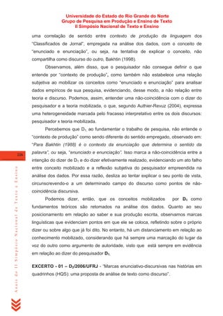 Universidade do Estado do Rio Grande do Norte
Grupo de Pesquisa em Produção e Ensino de Texto
II Simpósio Nacional de Texto e Ensino
uma correlação de sentido entre contexto de produção da linguagem dos
―Classificados de Jornal‖, empregada na análise dos dados, com o conceito de
―enunciado e enunciação‖, ou seja, na tentativa de explicar o conceito, não
compartilha como discurso do outro, Bakhtin (1998).
Observamos, além disso, que o pesquisador não consegue definir o que
entende por ―contexto de produção‖, como também não estabelece uma relação
subjetiva ao mobilizar os conceitos como ―enunciado e enunciação‖ para analisar
dados empíricos de sua pesquisa, evidenciando, desse modo, a não relação entre
teoria e discurso. Podemos, assim, entender uma não-coincidência com o dizer do
pesquisador e a teoria mobilizada, o que, segundo Authier-Revuz (2004), expressa
uma heterogeneidade marcada pelo fracasso interpretativo entre os dois discursos:
pesquisador x teoria mobilizada.
Percebemos que D1, ao fundamentar o trabalho de pesquisa, não entende o
―contexto de produção‖ como sendo diferente do sentido empregado, observado em:
―Para Bakhtin (1988) é o contexto da enunciação que determina o sentido da
226

palavra”, ou seja, ―enunciado e enunciação”. Isso marca a não-coincidência entre a

Anais do II Simpósio Nacional de Texto e Ensino

intenção do dizer de D1 e do dizer efetivamente realizado, evidenciando um ato falho
entre conceito mobilizado e a reflexão subjetiva do pesquisador empreendida na
análise dos dados. Por essa razão, desliza ao tentar explicar o seu ponto de vista,
circunscrevendo-o a um determinado campo do discurso como pontos de nãocoincidência discursiva.
Podemos dizer, então, que os conceitos mobilizados

por D1 como

fundamentos teóricos são retomados na análise dos dados. Quanto ao seu
posicionamento em relação ao saber e sua produção escrita, observamos marcas
linguísticas que evidenciam pontos em que ele se coloca, refletindo sobre o próprio
dizer ou sobre algo que já foi dito. No entanto, há um distanciamento em relação ao
conhecimento mobilizado, considerando que há sempre uma marcação do lugar da
voz do outro como argumento de autoridade, visto que está sempre em evidência
em relação ao dizer do pesquisador D1.
EXCERTO - 01 – D2/2006/UFRJ - ―Marcas enunciativo-discursivas nas histórias em
quadrinhos (HQS): uma proposta de análise de texto como discurso‖.

 