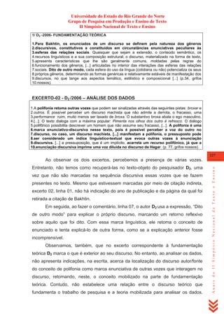 Universidade do Estado do Rio Grande do Norte
Grupo de Pesquisa em Produção e Ensino de Texto
II Simpósio Nacional de Texto e Ensino
1/ D2 -2006- FUNDAMENTAÇÃO TEÓRICA
1.Para Bakhtin, os enunciados de um discurso se definem pela natureza dos gêneros
2.discursivos, constitutivos e constituídos em circunstâncias enunciativas peculiares às
3.esferas das relações sociais. Quaisquer que sejam a extensão, o conteúdo semântico, os
4.recursos linguísticos e a sua composição estrutural; o discurso, materializado na forma de texto,
5.apresenta características que lhe são geralmente comuns, moldadas pelas regras do
6.funcionamento dos gêneros, [...] articuladas no interior das interações das esferas das relações
7.sociais. Dito de outro modo, cada esfera do uso da língua (cotidiana ou não) potencializa os seus
8.próprios gêneros, determinando as formas genéricas e relativamente estáveis de manifestação dos
9.discursos, no que tange aos aspectos temático, estilístico e composicional [...] (p.34, grifos
10.nossos).

EXCERTO-02 - D2 /2006 – ANÁLISE DOS DADOS
1.A polifonia retoma outras vozes que podem ser sinalizadas através das seguintes pistas: broxar e
2.outros. É possível perceber um discurso machista que não admite a derrota, o fracasso, uma
3.performance ruim, muito menos ser taxado de broxa. O substantivo broxa abala o ego masculino,
4.[...]. O texto dialoga com a máxima popular: Pimenta nos olhos dos outro é refresco. O diálogo
5.polifônico possibilita descrever um homem que não assume seu fracasso, [...]. A polifonia é uma
6.marca enunciativo-discursiva nesse texto, pois é possível perceber a voz do outro no
7.discurso, no caso, um discurso machista. [...] manifestam a polifonia, o pressuposto pode
8.ser considerado um índice linguístico-textual que evoca outras vozes à enunciação
9.discursiva. [...] a pressuposição, que é um implícito, acarreta um recurso polifônico, já que a
10.enunciação discursiva imprime uma voz diluída no discurso de Hagar. (p. 77, grifos nossos).
227

Entretanto, não temos como recuperá-las no texto-objeto do pesquisador D2, uma
vez que não são marcadas na sequência discursiva essas vozes que se fazem
presentes no texto. Mesmo que estivessem marcadas por meio de citação indireta,
excerto 02, linha 01, não há indicação do ano de publicação e da página da qual foi
retirada a citação de Bakhtin.
Em seguida, ao fazer o comentário, linha 07, o autor D2 usa a expressão, ―Dito
de outro modo‖ para explicar o próprio discurso, marcando um retorno reflexivo
sobre aquilo que foi dito. Com essa marca linguística, ele retoma o conceito de
enunciado e tenta explicá-lo de outra forma, como se a explicação anterior fosse
incomprensível.
Observamos, também, que no excerto correspondente à fundamentação
teórica D2 marca o que é exterior ao seu discurso. No entanto, ao analisar os dados,
não apresenta indicações, na escrita, acerca da localização do discurso autor/fonte
do conceito de polifonia como marca enunciativa de outras vozes que interagem no
discurso, retomando, neste, o conceito mobilizado na parte de fundamentação
teórica. Contudo, não estabelece uma relação entre o discurso teórico que
fundamenta o trabalho de pesquisa e a teoria mobilizada para analisar os dados.

Anais do II Simpósio Nacional de Texto e Ensino

Ao observar os dois excertos, percebemos a presença de várias vozes.

 
