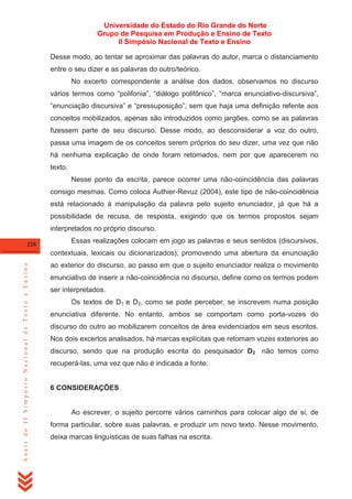 Universidade do Estado do Rio Grande do Norte
Grupo de Pesquisa em Produção e Ensino de Texto
II Simpósio Nacional de Texto e Ensino
Desse modo, ao tentar se aproximar das palavras do autor, marca o distanciamento
entre o seu dizer e as palavras do outro/teórico.
No excerto correspondente a análise dos dados, observamos no discurso
vários termos como ―polifonia‖, ―diálogo polifônico‖, ―marca enunciativo-discursiva‖,
―enunciação discursiva‖ e ―pressuposição‖, sem que haja uma definição refente aos
conceitos mobilizados, apenas são introduzidos como jargões, como se as palavras
fizessem parte de seu discurso. Desse modo, ao desconsiderar a voz do outro,
passa uma imagem de os conceitos serem próprios do seu dizer, uma vez que não
há nenhuma explicação de onde foram retomados, nem por que aparecerem no
texto.
Nesse ponto da escrita, parece ocorrer uma não-coincidência das palavras
consigo mesmas. Como coloca Authier-Revuz (2004), este tipo de não-coincidência
está relacionado à manipulação da palavra pelo sujeito enunciador, já que há a
possibilidade de recusa, de resposta, exigindo que os termos propostos sejam
interpretados no próprio discurso.
228

Essas realizações colocam em jogo as palavras e seus sentidos (discursivos,

Anais do II Simpósio Nacional de Texto e Ensino

contextuais, lexicais ou dicionarizados), promovendo uma abertura da enunciação
ao exterior do discurso, ao passo em que o sujeito enunciador realiza o movimento
enunciativo de inserir a não-coincidência no discurso, define como os termos podem
ser interpretados.
Os textos de D1 e D2, como se pode perceber, se inscrevem numa posição
enunciativa diferente. No entanto, ambos se comportam como porta-vozes do
discurso do outro ao mobilizarem conceitos de área evidenciados em seus escritos.
Nos dois excertos analisados, há marcas explícitas que retomam vozes exteriores ao
discurso, sendo que na produção escrita do pesquisador D2 não temos como
recuperá-las, uma vez que não é indicada a fonte.

6 CONSIDERAÇÕES

Ao escrever, o sujeito percorre vários caminhos para colocar algo de si, de
forma particular, sobre suas palavras, e produzir um novo texto. Nesse movimento,
deixa marcas linguísticas de suas falhas na escrita.

 