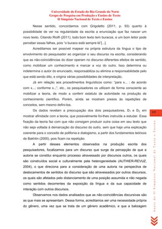 Universidade do Estado do Rio Grande do Norte
Grupo de Pesquisa em Produção e Ensino de Texto
II Simpósio Nacional de Texto e Ensino
Nesse sentido, concordamos com Grigoletto (2011, p. 93) quanto à
possibilidade de ver na regularidade da escrita a enunciação que faz nascer um
novo texto. Citando Riolfi (2011), todo bom texto tem buracos, e um bom leitor pode
perceber essas falhas, pois ―o buraco está sempre lá‖[...].
Acreditamos ser possível mapear na própria estrutura da língua o tipo de
envolvimento do pesquisador ao organizar o seu discurso na escrita, considerando
que as não-coincidências do dizer operam no discurso diferentes efeitos de sentido,
como mobilizar um conhecimento e marcar a voz do outro. Isso determina ou
indetermina o autor do enunciado, responsabiliza ou elimina a responsabilidade pelo
que está sendo dito, e origina várias possibilidades de interpretação.
Já em relação aos procedimentos linguísticos como: ―para x... ; de acordo
com x...; conforme x..;‖, etc., os pesquisadores os utilizam de forma consciente ao
mobilizar a teoria, de modo a conferir estatuto de autoridade na produção de
conhecimento científico. Porém, ainda se mostram presos às repetições de
conceitos, sem mesmo defini-los.
Os dados revelam a preocupação dos dois pesquisadores, D1 e D2, em

229

fixação da teoria faz com que não consigam produzir outra coisa em seu texto que
não seja voltada à demarcação do discurso do outro, sem que haja uma explicação
coerente para o conceito de polifonia e dialogismo, a partir dos fundamentos teóricos
de Bakhtin (2000), pois ficam na repetição.
A

partir

desses

elementos

observados

na

produção

escrita

dos

pesquisadores, focalizamos para um discurso que surge da percepção de que a
autoria se constitui enquanto processo atravessado por discursos outros, os quais
são construídos social e culturalmente pela heterogeneidade (AUTHIER-REVUZ,
2004), o que direciona para a consideração de uma autoria na perspectiva de
deslocamentos de sentidos do discurso que são atravessados por outros discursos,
os quais são afetados pelo distanciamento de uma posição assumida e não negada
como sentidos decorrentes da exposição da língua e da sua capacidade de
interação com outros discursos.
Observamos nos dados analisados que as não-coincidências discursivas são
as que mais se apresentam. Dessa forma, acreditamos ser uma necessidade própria
do gênero, uma vez que se trata de um gênero acadêmico, e que a balizagem

Anais do II Simpósio Nacional de Texto e Ensino

mostrar afinidade com a teoria, que possivelmente foi-lhes instruída a estudar. Essa

 