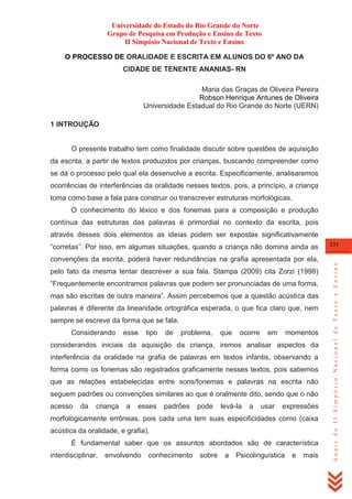 Universidade do Estado do Rio Grande do Norte
Grupo de Pesquisa em Produção e Ensino de Texto
II Simpósio Nacional de Texto e Ensino
O PROCESSO DE ORALIDADE E ESCRITA EM ALUNOS DO 6º ANO DA
CIDADE DE TENENTE ANANIAS- RN
Maria das Graças de Oliveira Pereira
Robson Henrique Antunes de Oliveira
Universidade Estadual do Rio Grande do Norte (UERN)
1 INTROUÇÃO

O presente trabalho tem como finalidade discutir sobre questões de aquisição
da escrita, a partir de textos produzidos por crianças, buscando compreender como
se dá o processo pelo qual ela desenvolve a escrita. Especificamente, analisaremos
ocorrências de interferências da oralidade nesses textos, pois, a princípio, a criança
toma como base a fala para construir ou transcrever estruturas morfológicas.
O conhecimento do léxico e dos fonemas para a composição e produção
contínua das estruturas das palavras é primordial no contexto da escrita, pois
através desses dois elementos as ideias podem ser expostas significativamente

convenções da escrita, poderá haver redundâncias na grafia apresentada por ela,
pelo fato da mesma tentar descrever a sua fala. Stampa (2009) cita Zorzi (1998)
―Frequentemente encontramos palavras que podem ser pronunciadas de uma forma,
mas são escritas de outra maneira‖. Assim percebemos que a questão acústica das
palavras é diferente da linearidade ortográfica esperada, o que fica claro que, nem
sempre se escreve da forma que se fala.
Considerando

esse

tipo

de

problema,

que

ocorre

em

momentos

considerandos iniciais da aquisição da criança, iremos analisar aspectos da
interferência da oralidade na grafia de palavras em textos infantis, observando a
forma como os fonemas são registrados graficamente nesses textos, pois sabemos
que as relações estabelecidas entre sons/fonemas e palavras na escrita não
seguem padrões ou convenções similares ao que é oralmente dito, sendo que o não
acesso

da

criança

a

esses

padrões

pode

levá-la

a

usar

expressões

morfologicamente errôneas, pois cada uma tem suas especificidades como (caixa
acústica da oralidade, e grafia).
É fundamental saber que os assuntos abordados são de característica
interdisciplinar,

envolvendo

conhecimento

sobre

a

Psicolinguística

e

mais

231

Anais do II Simpósio Nacional de Texto e Ensino

―corretas‖. Por isso, em algumas situações, quando a criança não domina ainda as

 