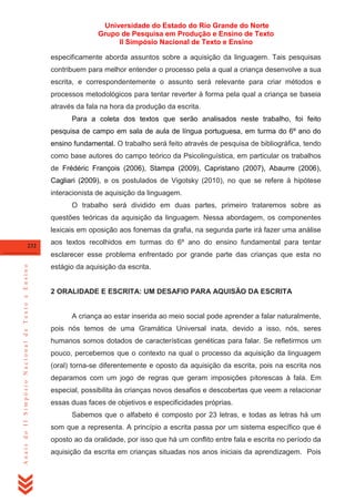 Universidade do Estado do Rio Grande do Norte
Grupo de Pesquisa em Produção e Ensino de Texto
II Simpósio Nacional de Texto e Ensino
especificamente aborda assuntos sobre a aquisição da linguagem. Tais pesquisas
contribuem para melhor entender o processo pela a qual a criança desenvolve a sua
escrita, e correspondentemente o assunto será relevante para criar métodos e
processos metodológicos para tentar reverter à forma pela qual a criança se baseia
através da fala na hora da produção da escrita.
Para a coleta dos textos que serão analisados neste trabalho, foi feito
pesquisa de campo em sala de aula de língua portuguesa, em turma do 6º ano do
ensino fundamental. O trabalho será feito através de pesquisa de bibliográfica, tendo
como base autores do campo teórico da Psicolinguística, em particular os trabalhos
de Frédéric François (2006), Stampa (2009), Capristano (2007), Abaurre (2006),
Cagliari (2009), e os postulados de Vigotsky (2010), no que se refere à hipótese
interacionista de aquisição da linguagem.
O trabalho será dividido em duas partes, primeiro trataremos sobre as
questões teóricas da aquisição da linguagem. Nessa abordagem, os componentes
lexicais em oposição aos fonemas da grafia, na segunda parte irá fazer uma análise
232

aos textos recolhidos em turmas do 6º ano do ensino fundamental para tentar

Anais do II Simpósio Nacional de Texto e Ensino

esclarecer esse problema enfrentado por grande parte das crianças que esta no
estágio da aquisição da escrita.

2 ORALIDADE E ESCRITA: UM DESAFIO PARA AQUISÃO DA ESCRITA

A criança ao estar inserida ao meio social pode aprender a falar naturalmente,
pois nós temos de uma Gramática Universal inata, devido a isso, nós, seres
humanos somos dotados de características genéticas para falar. Se refletirmos um
pouco, percebemos que o contexto na qual o processo da aquisição da linguagem
(oral) torna-se diferentemente e oposto da aquisição da escrita, pois na escrita nos
deparamos com um jogo de regras que geram imposições pitorescas à fala. Em
especial, possibilita às crianças novos desafios e descobertas que veem a relacionar
essas duas faces de objetivos e especificidades próprias.
Sabemos que o alfabeto é composto por 23 letras, e todas as letras há um
som que a representa. A princípio a escrita passa por um sistema específico que é
oposto ao da oralidade, por isso que há um conflito entre fala e escrita no período da
aquisição da escrita em crianças situadas nos anos iniciais da aprendizagem. Pois

 
